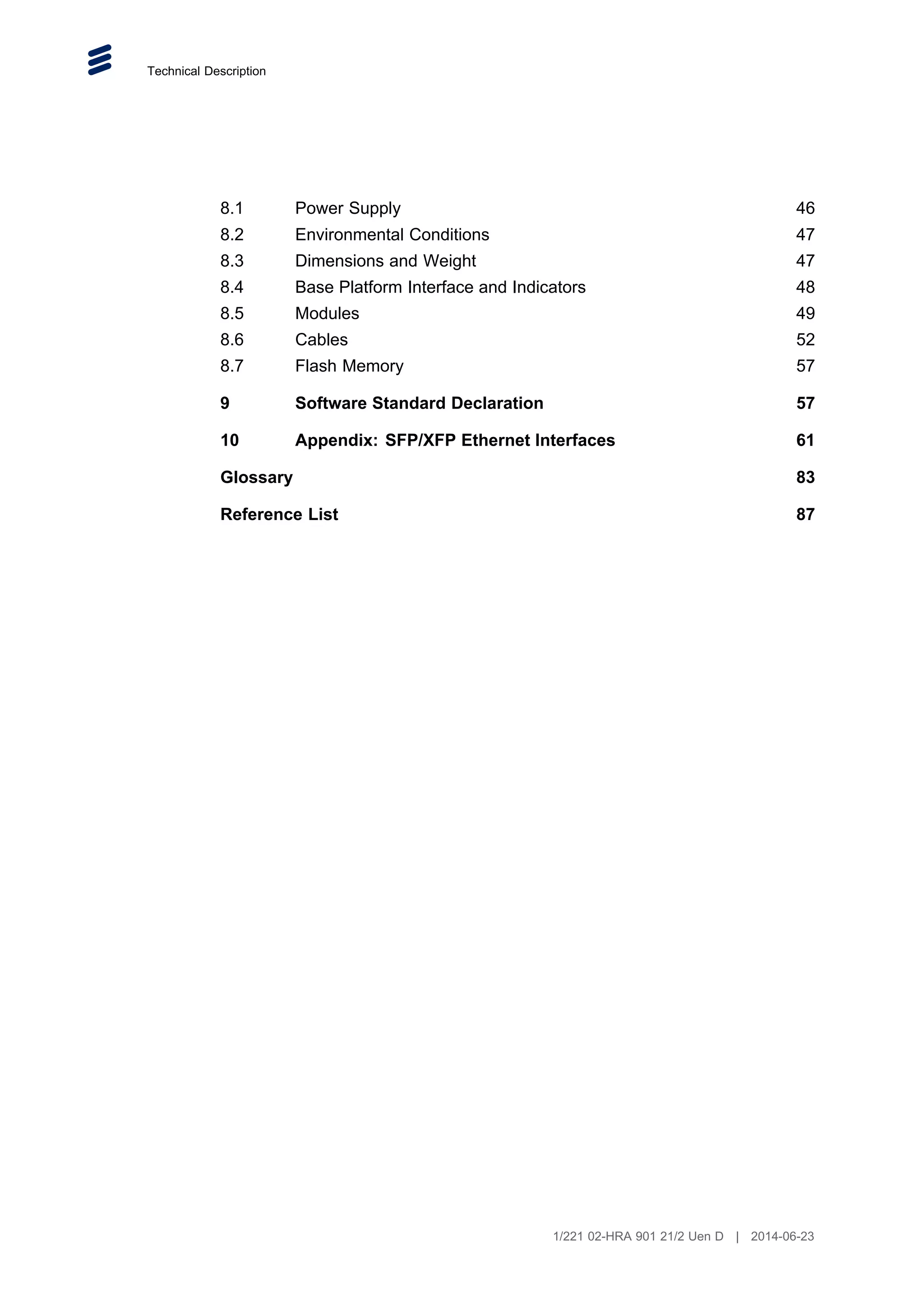 Technical Description
8.1 Power Supply 46
8.2 Environmental Conditions 47
8.3 Dimensions and Weight 47
8.4 Base Platform Interface and Indicators 48
8.5 Modules 49
8.6 Cables 52
8.7 Flash Memory 57
9 Software Standard Declaration 57
10 Appendix: SFP/XFP Ethernet Interfaces 61
Glossary 83
Reference List 87
1/221 02-HRA 901 21/2 Uen D | 2014-06-23
 