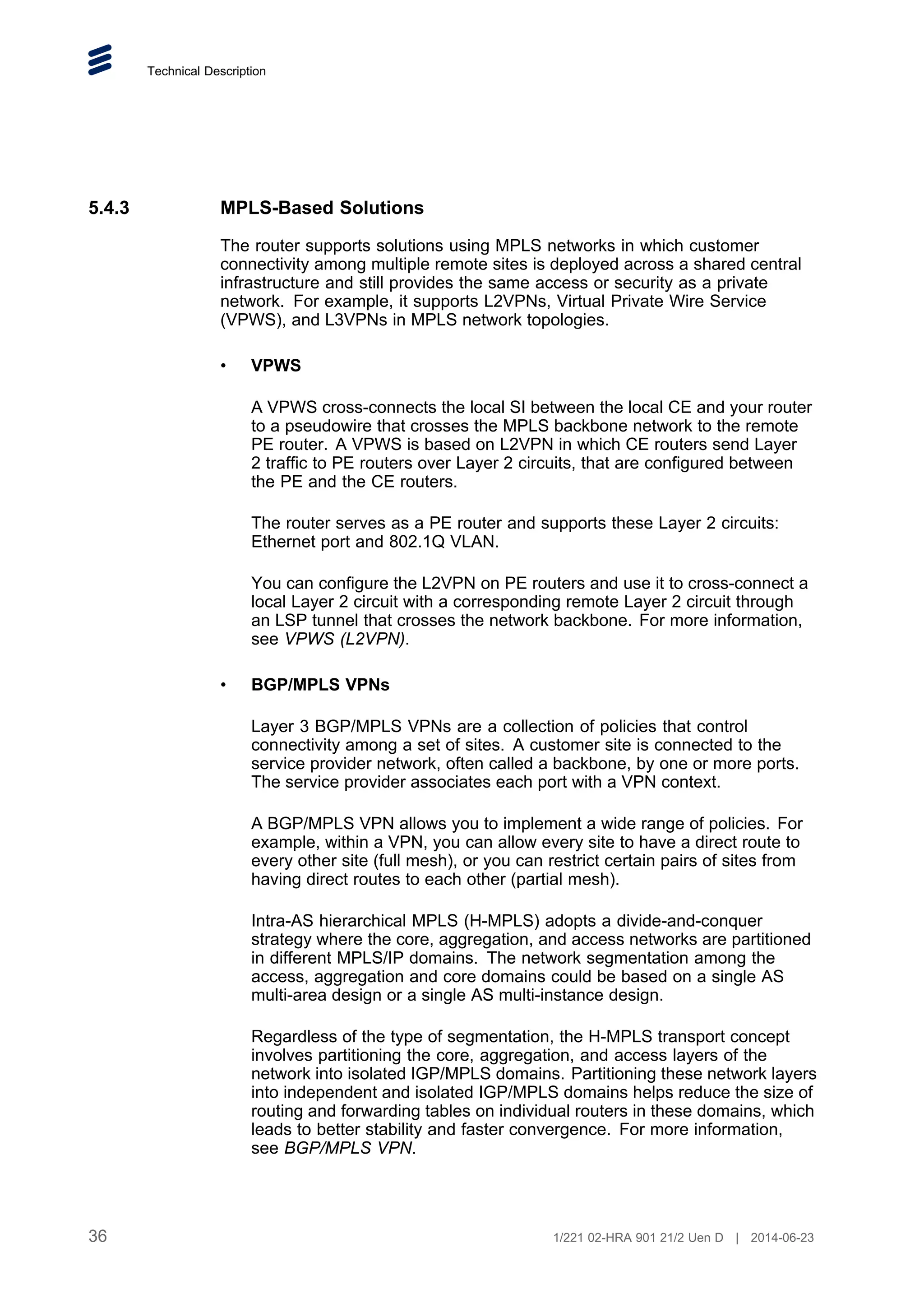 Technical Description
5.4.3 MPLS-Based Solutions
The router supports solutions using MPLS networks in which customer
connectivity among multiple remote sites is deployed across a shared central
infrastructure and still provides the same access or security as a private
network. For example, it supports L2VPNs, Virtual Private Wire Service
(VPWS), and L3VPNs in MPLS network topologies.
• VPWS
A VPWS cross-connects the local SI between the local CE and your router
to a pseudowire that crosses the MPLS backbone network to the remote
PE router. A VPWS is based on L2VPN in which CE routers send Layer
2 traffic to PE routers over Layer 2 circuits, that are configured between
the PE and the CE routers.
The router serves as a PE router and supports these Layer 2 circuits:
Ethernet port and 802.1Q VLAN.
You can configure the L2VPN on PE routers and use it to cross-connect a
local Layer 2 circuit with a corresponding remote Layer 2 circuit through
an LSP tunnel that crosses the network backbone. For more information,
see VPWS (L2VPN).
• BGP/MPLS VPNs
Layer 3 BGP/MPLS VPNs are a collection of policies that control
connectivity among a set of sites. A customer site is connected to the
service provider network, often called a backbone, by one or more ports.
The service provider associates each port with a VPN context.
A BGP/MPLS VPN allows you to implement a wide range of policies. For
example, within a VPN, you can allow every site to have a direct route to
every other site (full mesh), or you can restrict certain pairs of sites from
having direct routes to each other (partial mesh).
Intra-AS hierarchical MPLS (H-MPLS) adopts a divide-and-conquer
strategy where the core, aggregation, and access networks are partitioned
in different MPLS/IP domains. The network segmentation among the
access, aggregation and core domains could be based on a single AS
multi-area design or a single AS multi-instance design.
Regardless of the type of segmentation, the H-MPLS transport concept
involves partitioning the core, aggregation, and access layers of the
network into isolated IGP/MPLS domains. Partitioning these network layers
into independent and isolated IGP/MPLS domains helps reduce the size of
routing and forwarding tables on individual routers in these domains, which
leads to better stability and faster convergence. For more information,
see BGP/MPLS VPN.
36 1/221 02-HRA 901 21/2 Uen D | 2014-06-23
 