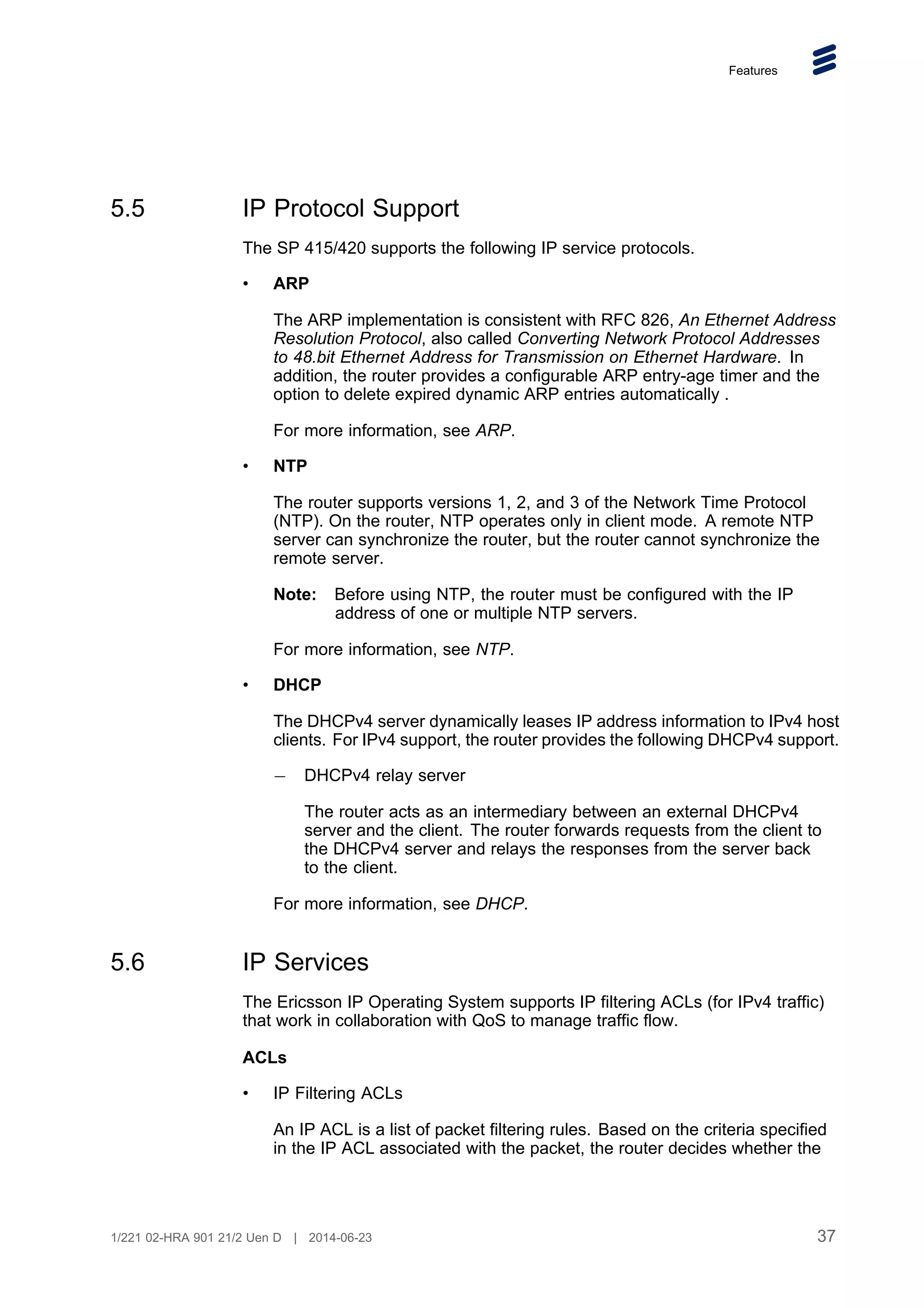 Features
5.5 IP Protocol Support
The SP 415/420 supports the following IP service protocols.
• ARP
The ARP implementation is consistent with RFC 826, An Ethernet Address
Resolution Protocol, also called Converting Network Protocol Addresses
to 48.bit Ethernet Address for Transmission on Ethernet Hardware. In
addition, the router provides a configurable ARP entry-age timer and the
option to delete expired dynamic ARP entries automatically .
For more information, see ARP.
• NTP
The router supports versions 1, 2, and 3 of the Network Time Protocol
(NTP). On the router, NTP operates only in client mode. A remote NTP
server can synchronize the router, but the router cannot synchronize the
remote server.
Note: Before using NTP, the router must be configured with the IP
address of one or multiple NTP servers.
For more information, see NTP.
• DHCP
The DHCPv4 server dynamically leases IP address information to IPv4 host
clients. For IPv4 support, the router provides the following DHCPv4 support.
DHCPv4 relay server
The router acts as an intermediary between an external DHCPv4
server and the client. The router forwards requests from the client to
the DHCPv4 server and relays the responses from the server back
to the client.
For more information, see DHCP.
5.6 IP Services
The Ericsson IP Operating System supports IP filtering ACLs (for IPv4 traffic)
that work in collaboration with QoS to manage traffic flow.
ACLs
• IP Filtering ACLs
An IP ACL is a list of packet filtering rules. Based on the criteria specified
in the IP ACL associated with the packet, the router decides whether the
37
1/221 02-HRA 901 21/2 Uen D | 2014-06-23
 