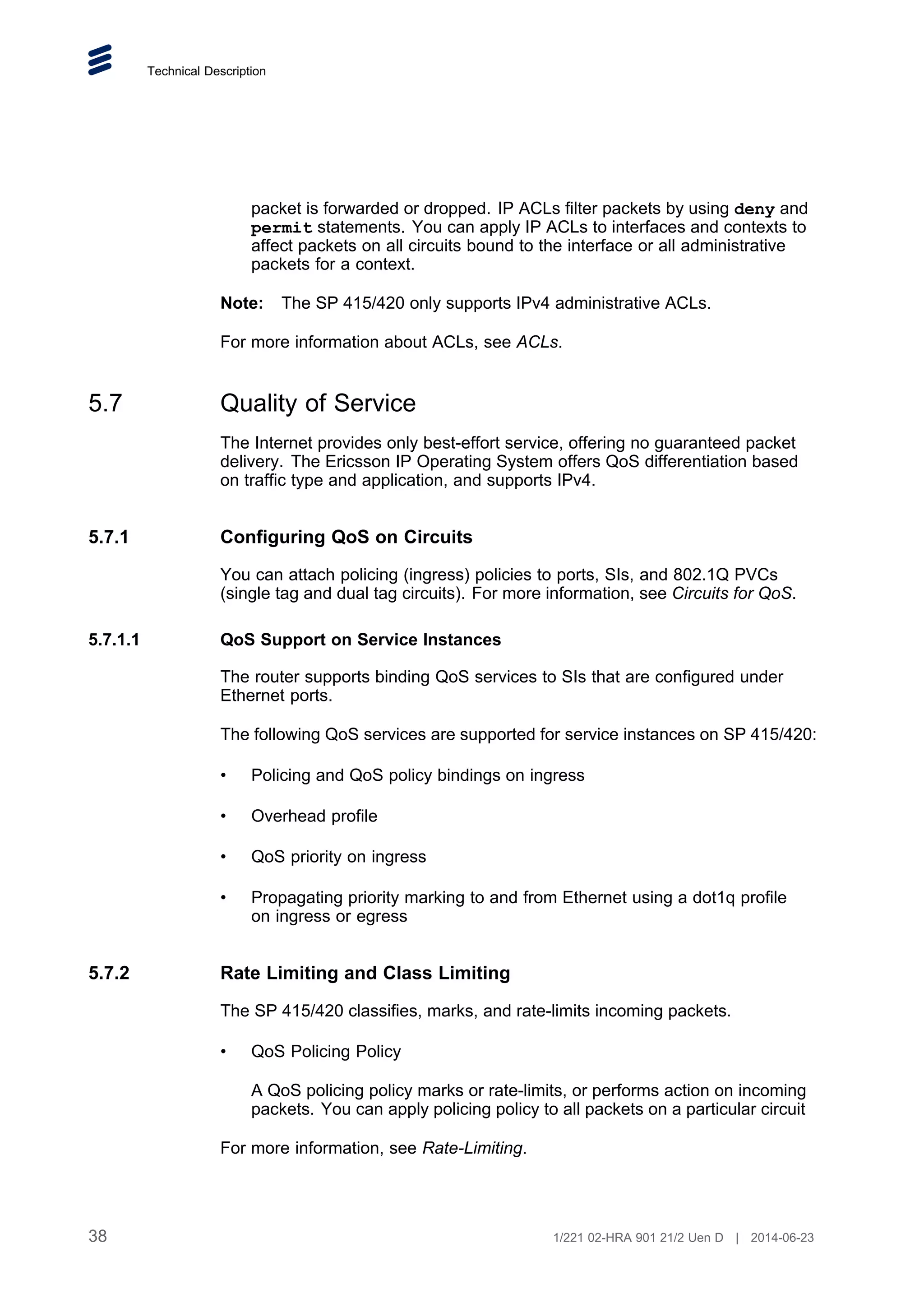 Technical Description
packet is forwarded or dropped. IP ACLs filter packets by using deny and
permit statements. You can apply IP ACLs to interfaces and contexts to
affect packets on all circuits bound to the interface or all administrative
packets for a context.
Note: The SP 415/420 only supports IPv4 administrative ACLs.
For more information about ACLs, see ACLs.
5.7 Quality of Service
The Internet provides only best-effort service, offering no guaranteed packet
delivery. The Ericsson IP Operating System offers QoS differentiation based
on traffic type and application, and supports IPv4.
5.7.1 Configuring QoS on Circuits
You can attach policing (ingress) policies to ports, SIs, and 802.1Q PVCs
(single tag and dual tag circuits). For more information, see Circuits for QoS.
5.7.1.1 QoS Support on Service Instances
The router supports binding QoS services to SIs that are configured under
Ethernet ports.
The following QoS services are supported for service instances on SP 415/420:
• Policing and QoS policy bindings on ingress
• Overhead profile
• QoS priority on ingress
• Propagating priority marking to and from Ethernet using a dot1q profile
on ingress or egress
5.7.2 Rate Limiting and Class Limiting
The SP 415/420 classifies, marks, and rate-limits incoming packets.
• QoS Policing Policy
A QoS policing policy marks or rate-limits, or performs action on incoming
packets. You can apply policing policy to all packets on a particular circuit
For more information, see Rate-Limiting.
38 1/221 02-HRA 901 21/2 Uen D | 2014-06-23
 