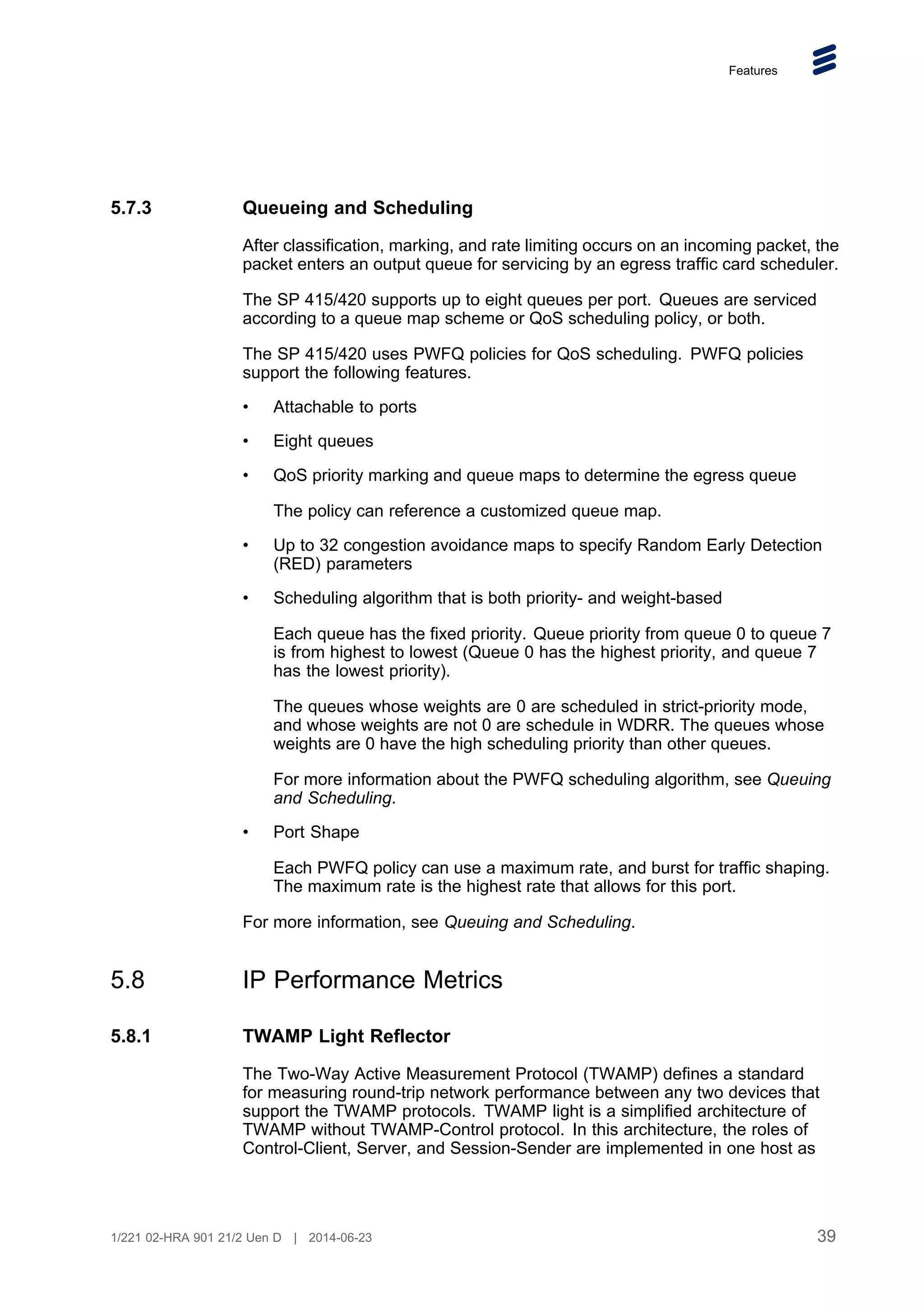 Features
5.7.3 Queueing and Scheduling
After classification, marking, and rate limiting occurs on an incoming packet, the
packet enters an output queue for servicing by an egress traffic card scheduler.
The SP 415/420 supports up to eight queues per port. Queues are serviced
according to a queue map scheme or QoS scheduling policy, or both.
The SP 415/420 uses PWFQ policies for QoS scheduling. PWFQ policies
support the following features.
• Attachable to ports
• Eight queues
• QoS priority marking and queue maps to determine the egress queue
The policy can reference a customized queue map.
• Up to 32 congestion avoidance maps to specify Random Early Detection
(RED) parameters
• Scheduling algorithm that is both priority- and weight-based
Each queue has the fixed priority. Queue priority from queue 0 to queue 7
is from highest to lowest (Queue 0 has the highest priority, and queue 7
has the lowest priority).
The queues whose weights are 0 are scheduled in strict-priority mode,
and whose weights are not 0 are schedule in WDRR. The queues whose
weights are 0 have the high scheduling priority than other queues.
For more information about the PWFQ scheduling algorithm, see Queuing
and Scheduling.
• Port Shape
Each PWFQ policy can use a maximum rate, and burst for traffic shaping.
The maximum rate is the highest rate that allows for this port.
For more information, see Queuing and Scheduling.
5.8 IP Performance Metrics
5.8.1 TWAMP Light Reflector
The Two-Way Active Measurement Protocol (TWAMP) defines a standard
for measuring round-trip network performance between any two devices that
support the TWAMP protocols. TWAMP light is a simplified architecture of
TWAMP without TWAMP-Control protocol. In this architecture, the roles of
Control-Client, Server, and Session-Sender are implemented in one host as
39
1/221 02-HRA 901 21/2 Uen D | 2014-06-23
 