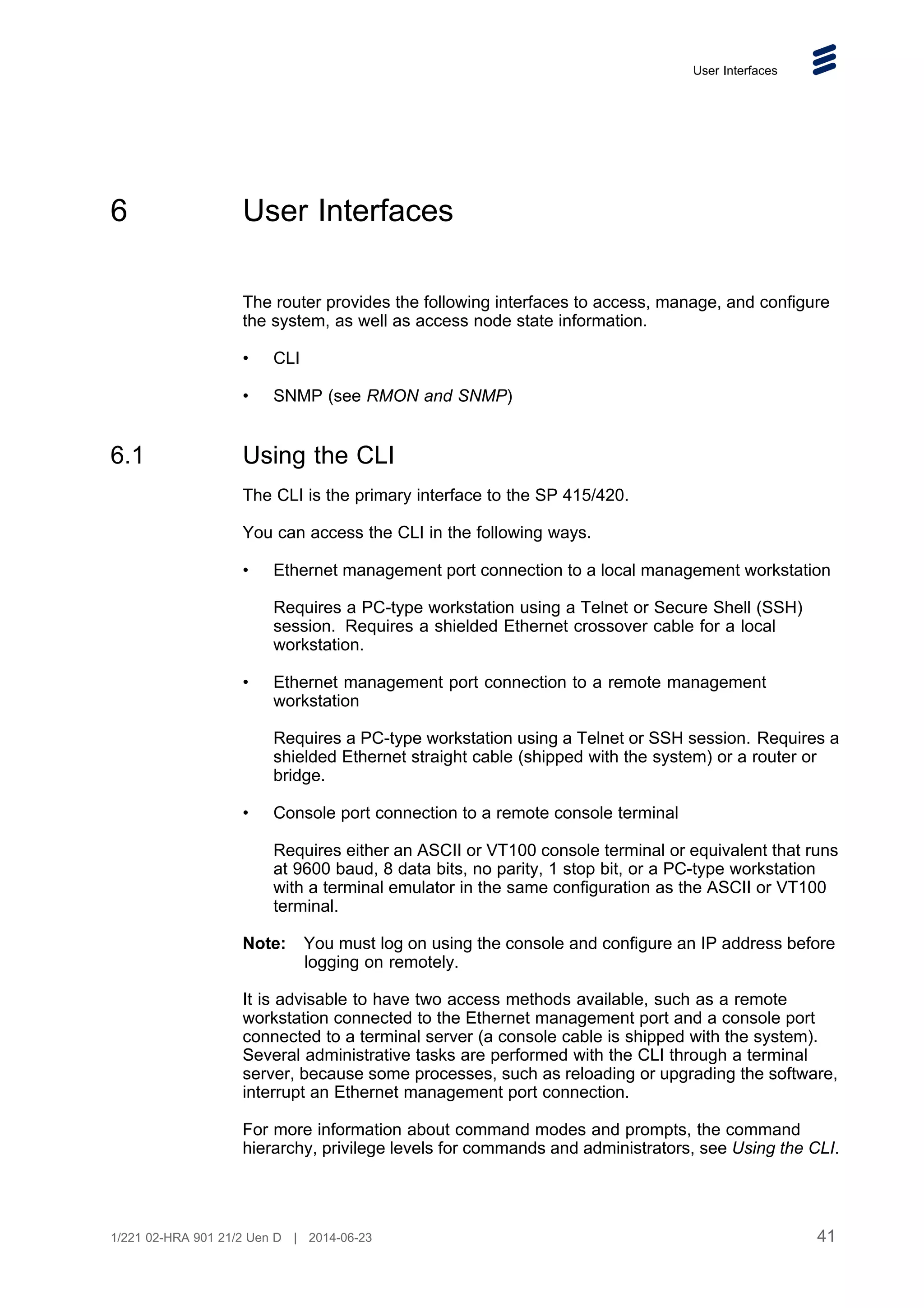 User Interfaces
6 User Interfaces
The router provides the following interfaces to access, manage, and configure
the system, as well as access node state information.
• CLI
• SNMP (see RMON and SNMP)
6.1 Using the CLI
The CLI is the primary interface to the SP 415/420.
You can access the CLI in the following ways.
• Ethernet management port connection to a local management workstation
Requires a PC-type workstation using a Telnet or Secure Shell (SSH)
session. Requires a shielded Ethernet crossover cable for a local
workstation.
• Ethernet management port connection to a remote management
workstation
Requires a PC-type workstation using a Telnet or SSH session. Requires a
shielded Ethernet straight cable (shipped with the system) or a router or
bridge.
• Console port connection to a remote console terminal
Requires either an ASCII or VT100 console terminal or equivalent that runs
at 9600 baud, 8 data bits, no parity, 1 stop bit, or a PC-type workstation
with a terminal emulator in the same configuration as the ASCII or VT100
terminal.
Note: You must log on using the console and configure an IP address before
logging on remotely.
It is advisable to have two access methods available, such as a remote
workstation connected to the Ethernet management port and a console port
connected to a terminal server (a console cable is shipped with the system).
Several administrative tasks are performed with the CLI through a terminal
server, because some processes, such as reloading or upgrading the software,
interrupt an Ethernet management port connection.
For more information about command modes and prompts, the command
hierarchy, privilege levels for commands and administrators, see Using the CLI.
41
1/221 02-HRA 901 21/2 Uen D | 2014-06-23
 