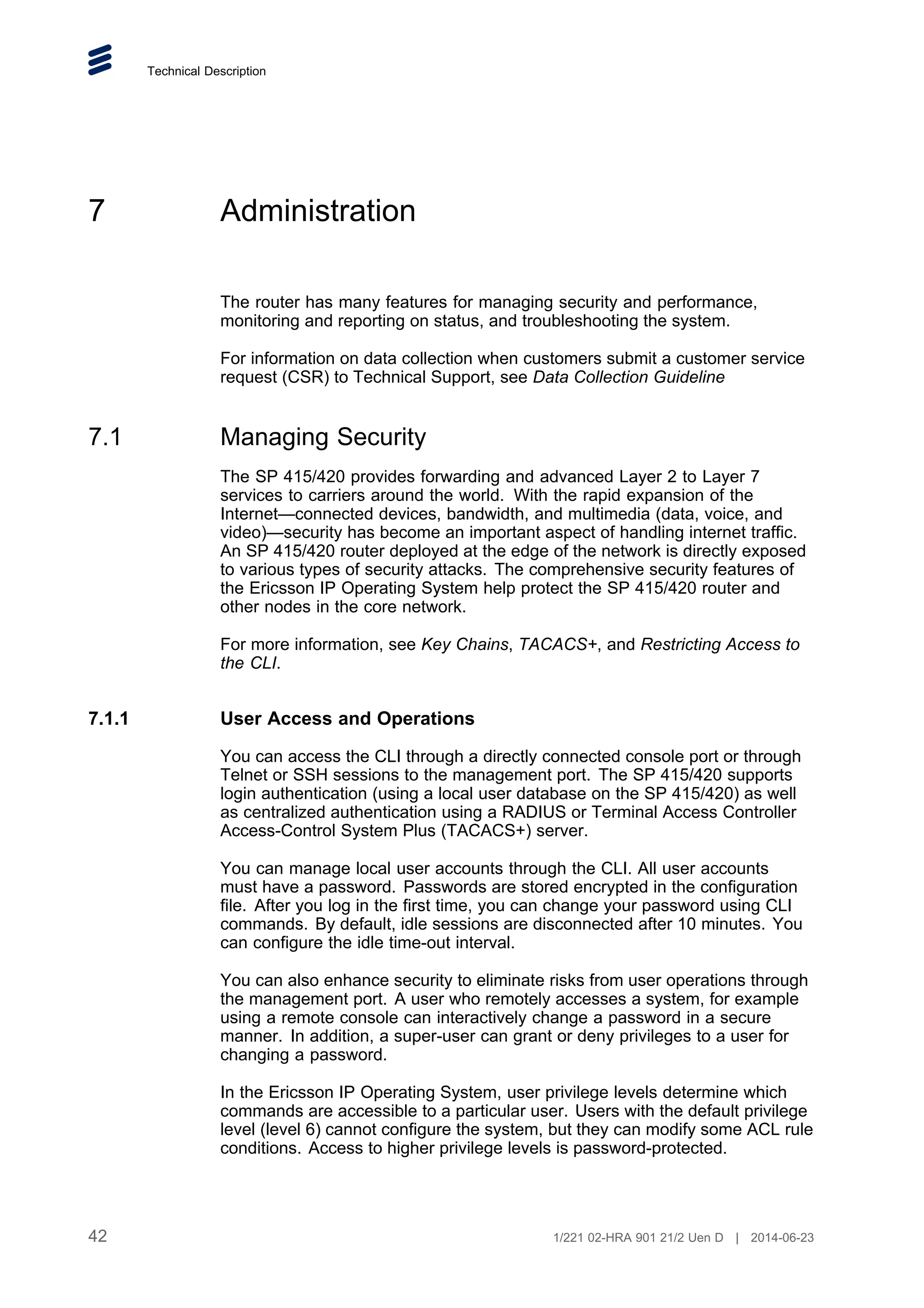 Technical Description
7 Administration
The router has many features for managing security and performance,
monitoring and reporting on status, and troubleshooting the system.
For information on data collection when customers submit a customer service
request (CSR) to Technical Support, see Data Collection Guideline
7.1 Managing Security
The SP 415/420 provides forwarding and advanced Layer 2 to Layer 7
services to carriers around the world. With the rapid expansion of the
Internet—connected devices, bandwidth, and multimedia (data, voice, and
video)—security has become an important aspect of handling internet traffic.
An SP 415/420 router deployed at the edge of the network is directly exposed
to various types of security attacks. The comprehensive security features of
the Ericsson IP Operating System help protect the SP 415/420 router and
other nodes in the core network.
For more information, see Key Chains, TACACS+, and Restricting Access to
the CLI.
7.1.1 User Access and Operations
You can access the CLI through a directly connected console port or through
Telnet or SSH sessions to the management port. The SP 415/420 supports
login authentication (using a local user database on the SP 415/420) as well
as centralized authentication using a RADIUS or Terminal Access Controller
Access-Control System Plus (TACACS+) server.
You can manage local user accounts through the CLI. All user accounts
must have a password. Passwords are stored encrypted in the configuration
file. After you log in the first time, you can change your password using CLI
commands. By default, idle sessions are disconnected after 10 minutes. You
can configure the idle time-out interval.
You can also enhance security to eliminate risks from user operations through
the management port. A user who remotely accesses a system, for example
using a remote console can interactively change a password in a secure
manner. In addition, a super-user can grant or deny privileges to a user for
changing a password.
In the Ericsson IP Operating System, user privilege levels determine which
commands are accessible to a particular user. Users with the default privilege
level (level 6) cannot configure the system, but they can modify some ACL rule
conditions. Access to higher privilege levels is password-protected.
42 1/221 02-HRA 901 21/2 Uen D | 2014-06-23
 