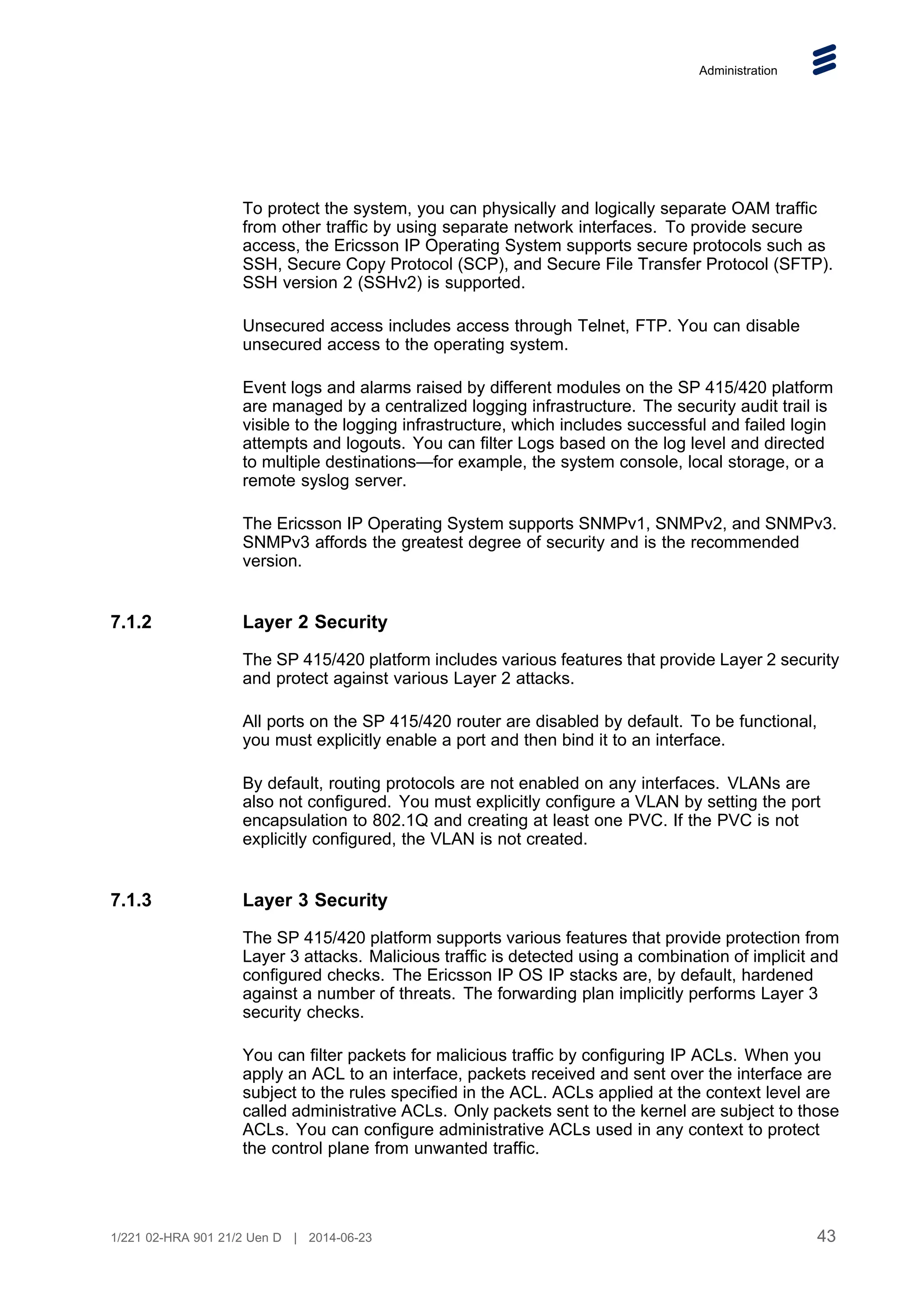 Administration
To protect the system, you can physically and logically separate OAM traffic
from other traffic by using separate network interfaces. To provide secure
access, the Ericsson IP Operating System supports secure protocols such as
SSH, Secure Copy Protocol (SCP), and Secure File Transfer Protocol (SFTP).
SSH version 2 (SSHv2) is supported.
Unsecured access includes access through Telnet, FTP. You can disable
unsecured access to the operating system.
Event logs and alarms raised by different modules on the SP 415/420 platform
are managed by a centralized logging infrastructure. The security audit trail is
visible to the logging infrastructure, which includes successful and failed login
attempts and logouts. You can filter Logs based on the log level and directed
to multiple destinations—for example, the system console, local storage, or a
remote syslog server.
The Ericsson IP Operating System supports SNMPv1, SNMPv2, and SNMPv3.
SNMPv3 affords the greatest degree of security and is the recommended
version.
7.1.2 Layer 2 Security
The SP 415/420 platform includes various features that provide Layer 2 security
and protect against various Layer 2 attacks.
All ports on the SP 415/420 router are disabled by default. To be functional,
you must explicitly enable a port and then bind it to an interface.
By default, routing protocols are not enabled on any interfaces. VLANs are
also not configured. You must explicitly configure a VLAN by setting the port
encapsulation to 802.1Q and creating at least one PVC. If the PVC is not
explicitly configured, the VLAN is not created.
7.1.3 Layer 3 Security
The SP 415/420 platform supports various features that provide protection from
Layer 3 attacks. Malicious traffic is detected using a combination of implicit and
configured checks. The Ericsson IP OS IP stacks are, by default, hardened
against a number of threats. The forwarding plan implicitly performs Layer 3
security checks.
You can filter packets for malicious traffic by configuring IP ACLs. When you
apply an ACL to an interface, packets received and sent over the interface are
subject to the rules specified in the ACL. ACLs applied at the context level are
called administrative ACLs. Only packets sent to the kernel are subject to those
ACLs. You can configure administrative ACLs used in any context to protect
the control plane from unwanted traffic.
43
1/221 02-HRA 901 21/2 Uen D | 2014-06-23
 