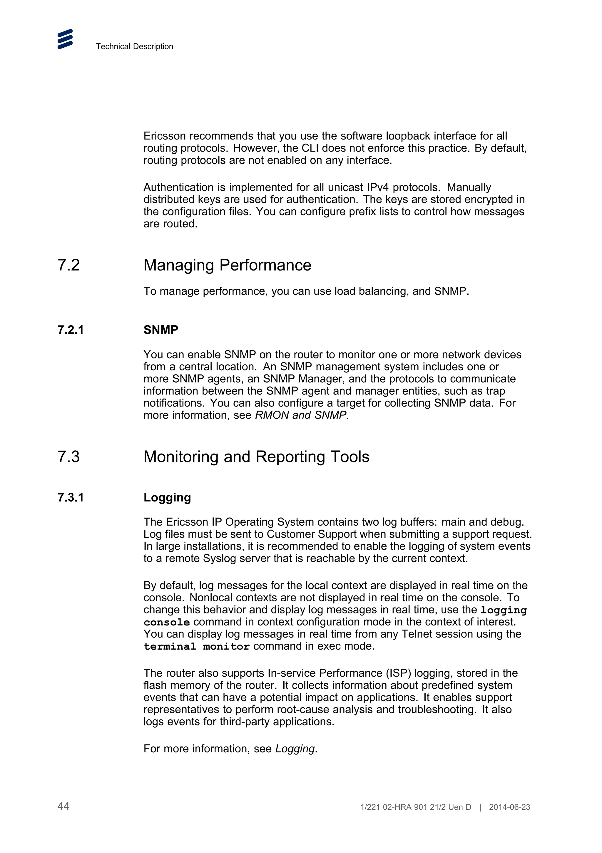 Technical Description
Ericsson recommends that you use the software loopback interface for all
routing protocols. However, the CLI does not enforce this practice. By default,
routing protocols are not enabled on any interface.
Authentication is implemented for all unicast IPv4 protocols. Manually
distributed keys are used for authentication. The keys are stored encrypted in
the configuration files. You can configure prefix lists to control how messages
are routed.
7.2 Managing Performance
To manage performance, you can use load balancing, and SNMP.
7.2.1 SNMP
You can enable SNMP on the router to monitor one or more network devices
from a central location. An SNMP management system includes one or
more SNMP agents, an SNMP Manager, and the protocols to communicate
information between the SNMP agent and manager entities, such as trap
notifications. You can also configure a target for collecting SNMP data. For
more information, see RMON and SNMP.
7.3 Monitoring and Reporting Tools
7.3.1 Logging
The Ericsson IP Operating System contains two log buffers: main and debug.
Log files must be sent to Customer Support when submitting a support request.
In large installations, it is recommended to enable the logging of system events
to a remote Syslog server that is reachable by the current context.
By default, log messages for the local context are displayed in real time on the
console. Nonlocal contexts are not displayed in real time on the console. To
change this behavior and display log messages in real time, use the logging
console command in context configuration mode in the context of interest.
You can display log messages in real time from any Telnet session using the
terminal monitor command in exec mode.
The router also supports In-service Performance (ISP) logging, stored in the
flash memory of the router. It collects information about predefined system
events that can have a potential impact on applications. It enables support
representatives to perform root-cause analysis and troubleshooting. It also
logs events for third-party applications.
For more information, see Logging.
44 1/221 02-HRA 901 21/2 Uen D | 2014-06-23
 