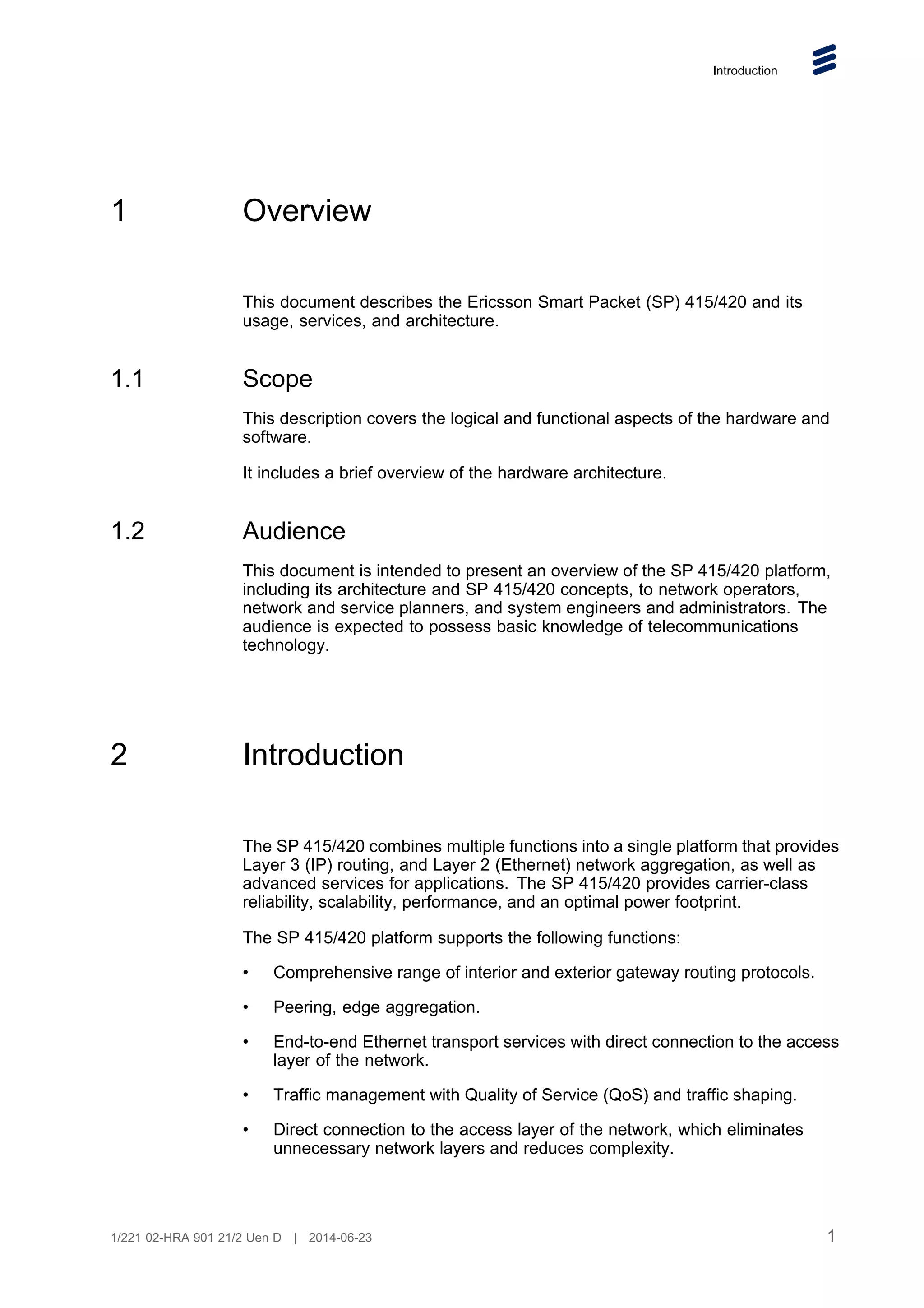 Introduction
1 Overview
This document describes the Ericsson Smart Packet (SP) 415/420 and its
usage, services, and architecture.
1.1 Scope
This description covers the logical and functional aspects of the hardware and
software.
It includes a brief overview of the hardware architecture.
1.2 Audience
This document is intended to present an overview of the SP 415/420 platform,
including its architecture and SP 415/420 concepts, to network operators,
network and service planners, and system engineers and administrators. The
audience is expected to possess basic knowledge of telecommunications
technology.
2 Introduction
The SP 415/420 combines multiple functions into a single platform that provides
Layer 3 (IP) routing, and Layer 2 (Ethernet) network aggregation, as well as
advanced services for applications. The SP 415/420 provides carrier-class
reliability, scalability, performance, and an optimal power footprint.
The SP 415/420 platform supports the following functions:
• Comprehensive range of interior and exterior gateway routing protocols.
• Peering, edge aggregation.
• End-to-end Ethernet transport services with direct connection to the access
layer of the network.
• Traffic management with Quality of Service (QoS) and traffic shaping.
• Direct connection to the access layer of the network, which eliminates
unnecessary network layers and reduces complexity.
1
1/221 02-HRA 901 21/2 Uen D | 2014-06-23
 