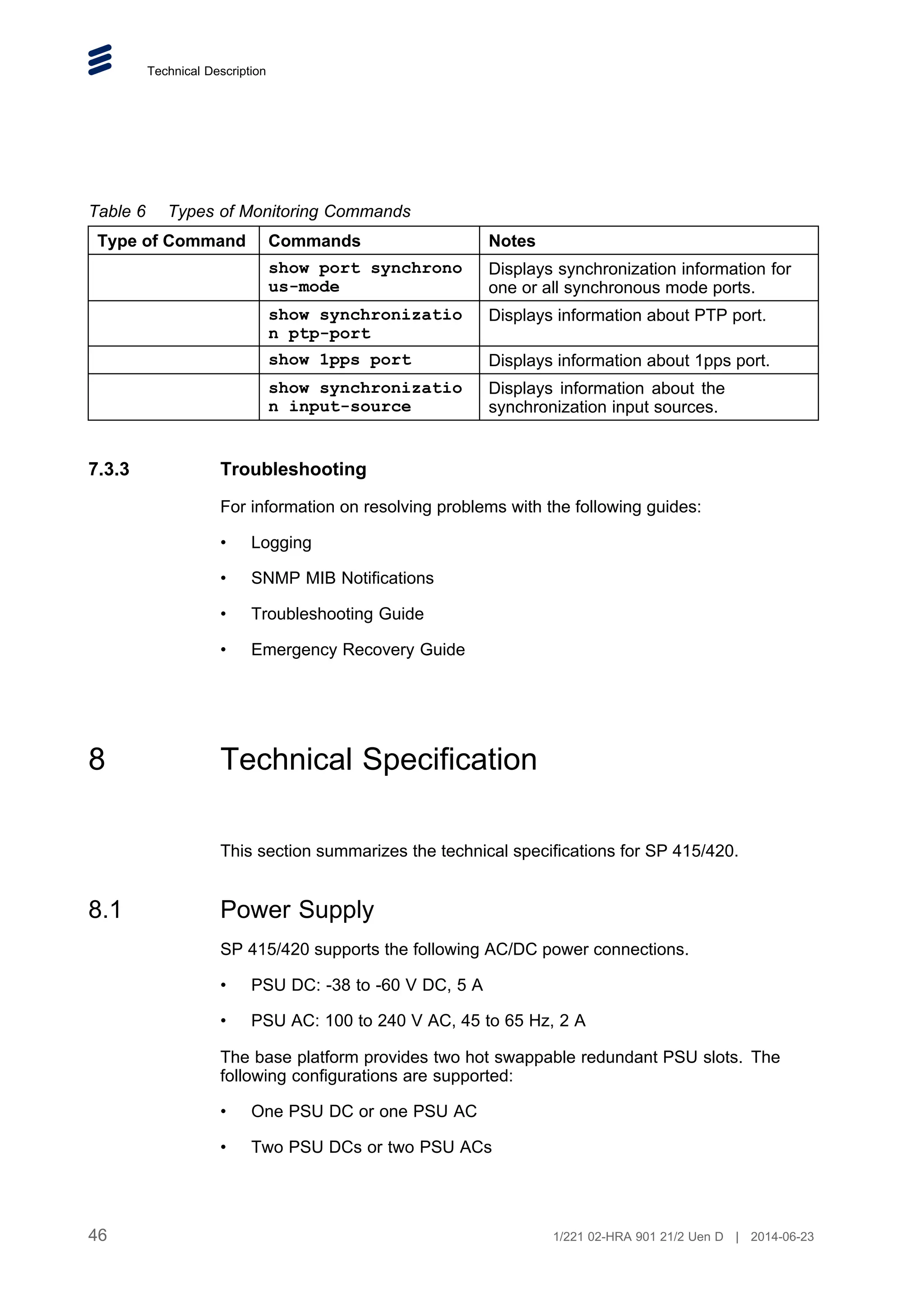 Technical Description
Table 6 Types of Monitoring Commands
Type of Command Commands Notes
show port synchrono
us-mode
Displays synchronization information for
one or all synchronous mode ports.
show synchronizatio
n ptp-port
Displays information about PTP port.
show 1pps port Displays information about 1pps port.
show synchronizatio
n input-source
Displays information about the
synchronization input sources.
7.3.3 Troubleshooting
For information on resolving problems with the following guides:
• Logging
• SNMP MIB Notifications
• Troubleshooting Guide
• Emergency Recovery Guide
8 Technical Specification
This section summarizes the technical specifications for SP 415/420.
8.1 Power Supply
SP 415/420 supports the following AC/DC power connections.
• PSU DC: -38 to -60 V DC, 5 A
• PSU AC: 100 to 240 V AC, 45 to 65 Hz, 2 A
The base platform provides two hot swappable redundant PSU slots. The
following configurations are supported:
• One PSU DC or one PSU AC
• Two PSU DCs or two PSU ACs
46 1/221 02-HRA 901 21/2 Uen D | 2014-06-23
 