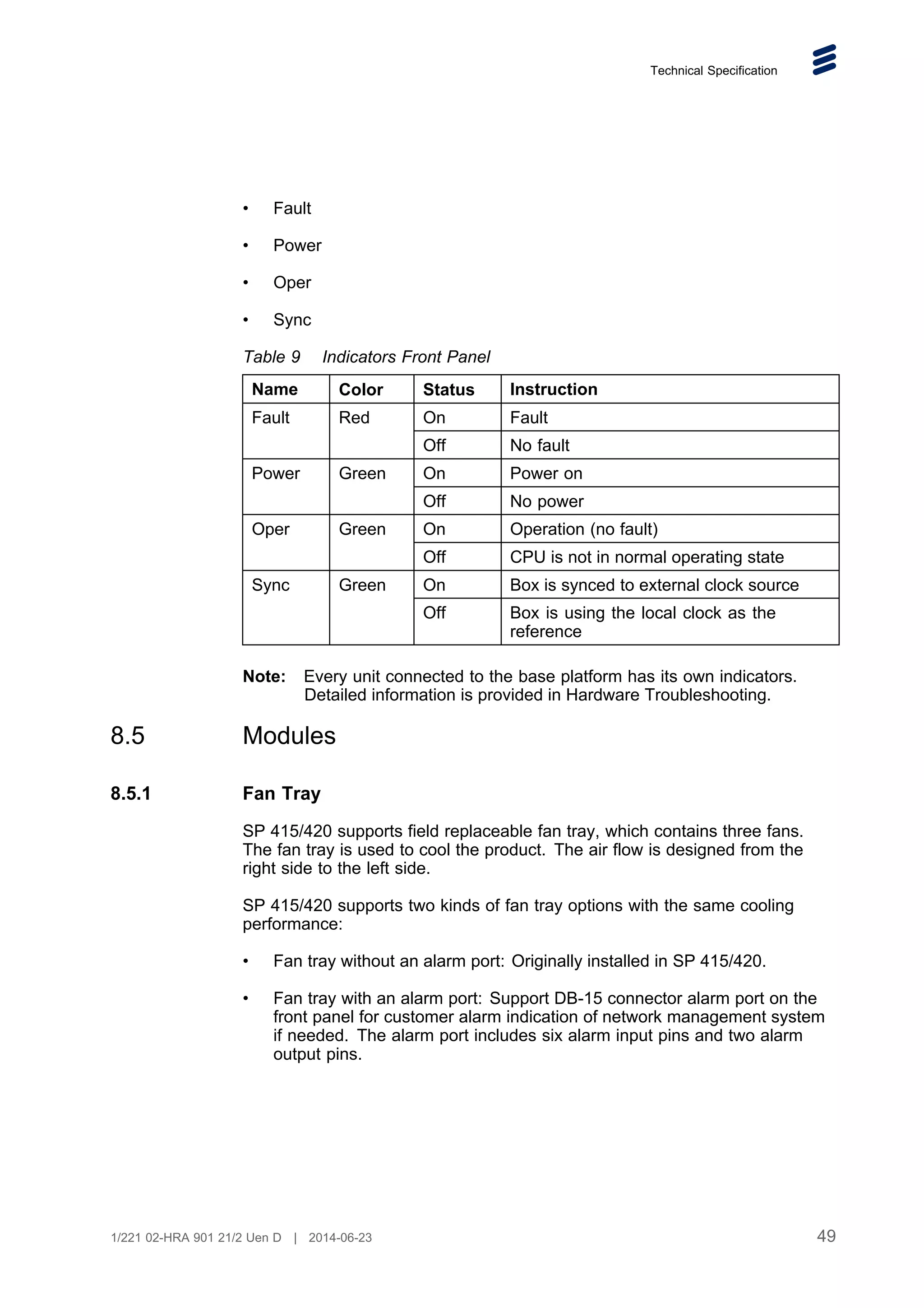 Technical Specification
• Fault
• Power
• Oper
• Sync
Table 9 Indicators Front Panel
Name Color Status Instruction
On Fault
Fault Red
Off No fault
On Power on
Power Green
Off No power
On Operation (no fault)
Oper Green
Off CPU is not in normal operating state
On Box is synced to external clock source
Sync Green
Off Box is using the local clock as the
reference
Note: Every unit connected to the base platform has its own indicators.
Detailed information is provided in Hardware Troubleshooting.
8.5 Modules
8.5.1 Fan Tray
SP 415/420 supports field replaceable fan tray, which contains three fans.
The fan tray is used to cool the product. The air flow is designed from the
right side to the left side.
SP 415/420 supports two kinds of fan tray options with the same cooling
performance:
• Fan tray without an alarm port: Originally installed in SP 415/420.
• Fan tray with an alarm port: Support DB-15 connector alarm port on the
front panel for customer alarm indication of network management system
if needed. The alarm port includes six alarm input pins and two alarm
output pins.
49
1/221 02-HRA 901 21/2 Uen D | 2014-06-23
 