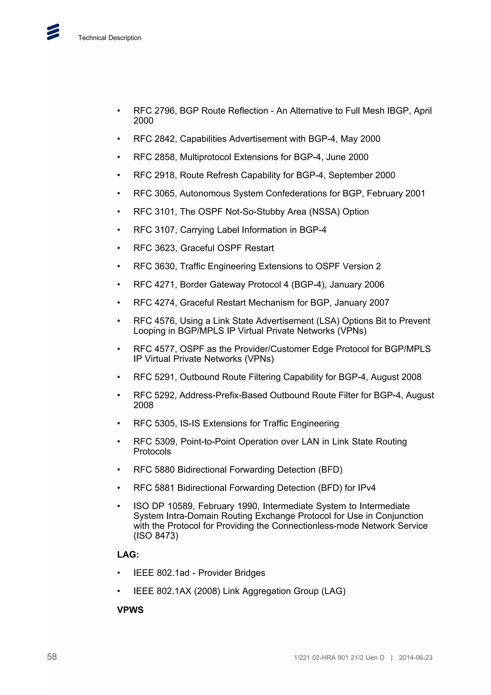 Technical Description
• RFC 2796, BGP Route Reflection - An Alternative to Full Mesh IBGP, April
2000
• RFC 2842, Capabilities Advertisement with BGP-4, May 2000
• RFC 2858, Multiprotocol Extensions for BGP-4, June 2000
• RFC 2918, Route Refresh Capability for BGP-4, September 2000
• RFC 3065, Autonomous System Confederations for BGP, February 2001
• RFC 3101, The OSPF Not-So-Stubby Area (NSSA) Option
• RFC 3107, Carrying Label Information in BGP-4
• RFC 3623, Graceful OSPF Restart
• RFC 3630, Traffic Engineering Extensions to OSPF Version 2
• RFC 4271, Border Gateway Protocol 4 (BGP-4), January 2006
• RFC 4274, Graceful Restart Mechanism for BGP, January 2007
• RFC 4576, Using a Link State Advertisement (LSA) Options Bit to Prevent
Looping in BGP/MPLS IP Virtual Private Networks (VPNs)
• RFC 4577, OSPF as the Provider/Customer Edge Protocol for BGP/MPLS
IP Virtual Private Networks (VPNs)
• RFC 5291, Outbound Route Filtering Capability for BGP-4, August 2008
• RFC 5292, Address-Prefix-Based Outbound Route Filter for BGP-4, August
2008
• RFC 5305, IS-IS Extensions for Traffic Engineering
• RFC 5309, Point-to-Point Operation over LAN in Link State Routing
Protocols
• RFC 5880 Bidirectional Forwarding Detection (BFD)
• RFC 5881 Bidirectional Forwarding Detection (BFD) for IPv4
• ISO DP 10589, February 1990, Intermediate System to Intermediate
System Intra-Domain Routing Exchange Protocol for Use in Conjunction
with the Protocol for Providing the Connectionless-mode Network Service
(ISO 8473)
LAG:
• IEEE 802.1ad - Provider Bridges
• IEEE 802.1AX (2008) Link Aggregation Group (LAG)
VPWS
58 1/221 02-HRA 901 21/2 Uen D | 2014-06-23
 
