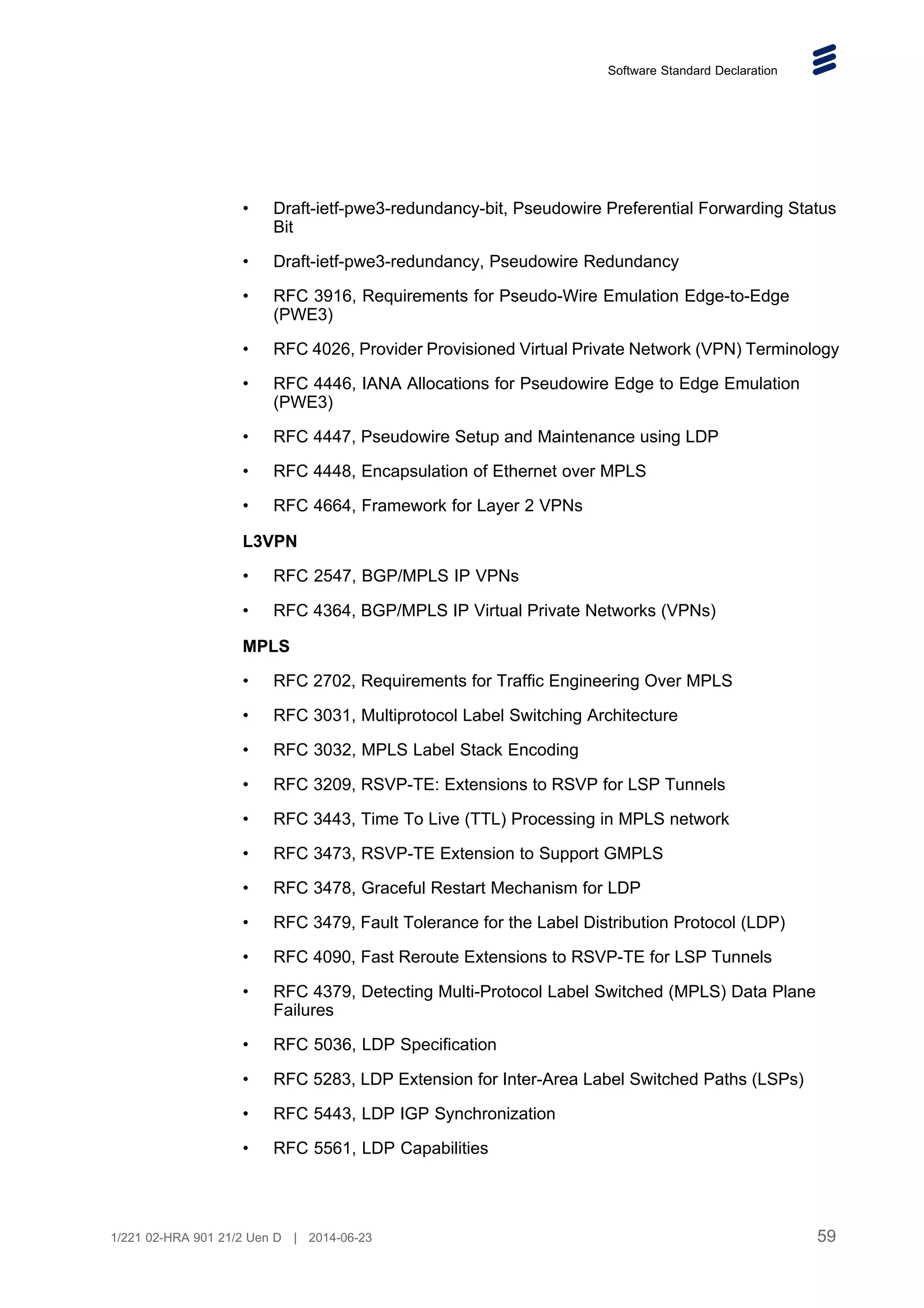 Software Standard Declaration
• Draft-ietf-pwe3-redundancy-bit, Pseudowire Preferential Forwarding Status
Bit
• Draft-ietf-pwe3-redundancy, Pseudowire Redundancy
• RFC 3916, Requirements for Pseudo-Wire Emulation Edge-to-Edge
(PWE3)
• RFC 4026, Provider Provisioned Virtual Private Network (VPN) Terminology
• RFC 4446, IANA Allocations for Pseudowire Edge to Edge Emulation
(PWE3)
• RFC 4447, Pseudowire Setup and Maintenance using LDP
• RFC 4448, Encapsulation of Ethernet over MPLS
• RFC 4664, Framework for Layer 2 VPNs
L3VPN
• RFC 2547, BGP/MPLS IP VPNs
• RFC 4364, BGP/MPLS IP Virtual Private Networks (VPNs)
MPLS
• RFC 2702, Requirements for Traffic Engineering Over MPLS
• RFC 3031, Multiprotocol Label Switching Architecture
• RFC 3032, MPLS Label Stack Encoding
• RFC 3209, RSVP-TE: Extensions to RSVP for LSP Tunnels
• RFC 3443, Time To Live (TTL) Processing in MPLS network
• RFC 3473, RSVP-TE Extension to Support GMPLS
• RFC 3478, Graceful Restart Mechanism for LDP
• RFC 3479, Fault Tolerance for the Label Distribution Protocol (LDP)
• RFC 4090, Fast Reroute Extensions to RSVP-TE for LSP Tunnels
• RFC 4379, Detecting Multi-Protocol Label Switched (MPLS) Data Plane
Failures
• RFC 5036, LDP Specification
• RFC 5283, LDP Extension for Inter-Area Label Switched Paths (LSPs)
• RFC 5443, LDP IGP Synchronization
• RFC 5561, LDP Capabilities
59
1/221 02-HRA 901 21/2 Uen D | 2014-06-23
 