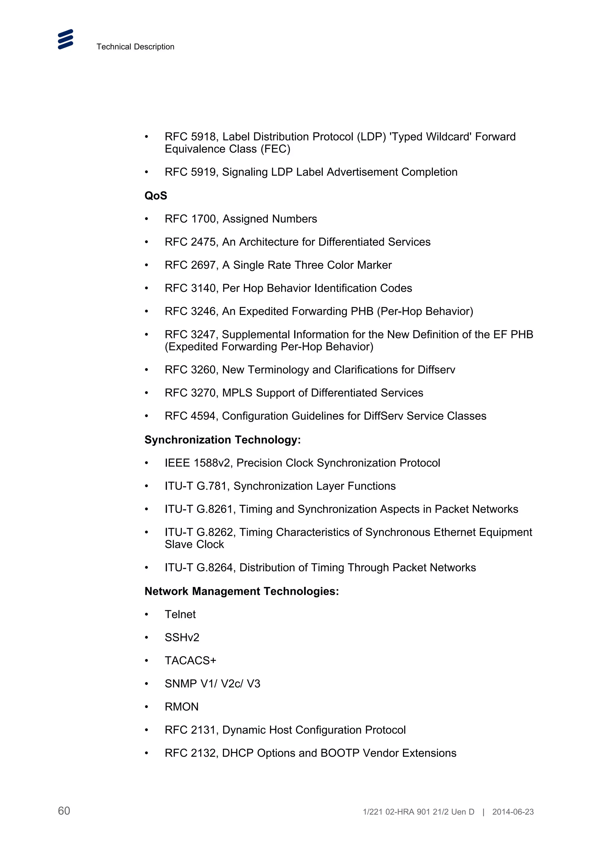 Technical Description
• RFC 5918, Label Distribution Protocol (LDP) 'Typed Wildcard' Forward
Equivalence Class (FEC)
• RFC 5919, Signaling LDP Label Advertisement Completion
QoS
• RFC 1700, Assigned Numbers
• RFC 2475, An Architecture for Differentiated Services
• RFC 2697, A Single Rate Three Color Marker
• RFC 3140, Per Hop Behavior Identification Codes
• RFC 3246, An Expedited Forwarding PHB (Per-Hop Behavior)
• RFC 3247, Supplemental Information for the New Definition of the EF PHB
(Expedited Forwarding Per-Hop Behavior)
• RFC 3260, New Terminology and Clarifications for Diffserv
• RFC 3270, MPLS Support of Differentiated Services
• RFC 4594, Configuration Guidelines for DiffServ Service Classes
Synchronization Technology:
• IEEE 1588v2, Precision Clock Synchronization Protocol
• ITU-T G.781, Synchronization Layer Functions
• ITU-T G.8261, Timing and Synchronization Aspects in Packet Networks
• ITU-T G.8262, Timing Characteristics of Synchronous Ethernet Equipment
Slave Clock
• ITU-T G.8264, Distribution of Timing Through Packet Networks
Network Management Technologies:
• Telnet
• SSHv2
• TACACS+
• SNMP V1/ V2c/ V3
• RMON
• RFC 2131, Dynamic Host Configuration Protocol
• RFC 2132, DHCP Options and BOOTP Vendor Extensions
60 1/221 02-HRA 901 21/2 Uen D | 2014-06-23
 