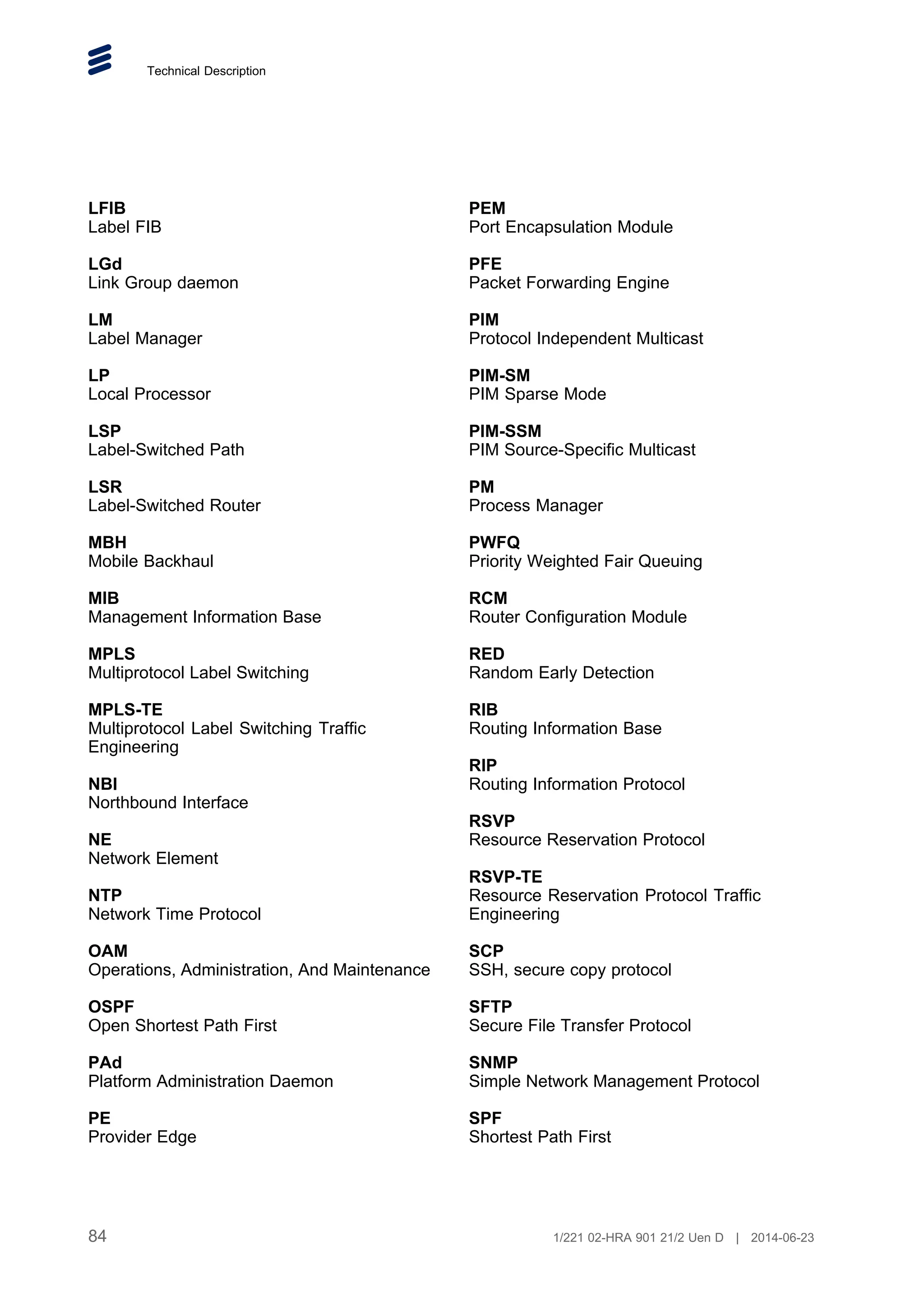 Technical Description
LFIB
Label FIB
LGd
Link Group daemon
LM
Label Manager
LP
Local Processor
LSP
Label-Switched Path
LSR
Label-Switched Router
MBH
Mobile Backhaul
MIB
Management Information Base
MPLS
Multiprotocol Label Switching
MPLS-TE
Multiprotocol Label Switching Traffic
Engineering
NBI
Northbound Interface
NE
Network Element
NTP
Network Time Protocol
OAM
Operations, Administration, And Maintenance
OSPF
Open Shortest Path First
PAd
Platform Administration Daemon
PE
Provider Edge
PEM
Port Encapsulation Module
PFE
Packet Forwarding Engine
PIM
Protocol Independent Multicast
PIM-SM
PIM Sparse Mode
PIM-SSM
PIM Source-Specific Multicast
PM
Process Manager
PWFQ
Priority Weighted Fair Queuing
RCM
Router Configuration Module
RED
Random Early Detection
RIB
Routing Information Base
RIP
Routing Information Protocol
RSVP
Resource Reservation Protocol
RSVP-TE
Resource Reservation Protocol Traffic
Engineering
SCP
SSH, secure copy protocol
SFTP
Secure File Transfer Protocol
SNMP
Simple Network Management Protocol
SPF
Shortest Path First
84 1/221 02-HRA 901 21/2 Uen D | 2014-06-23
 