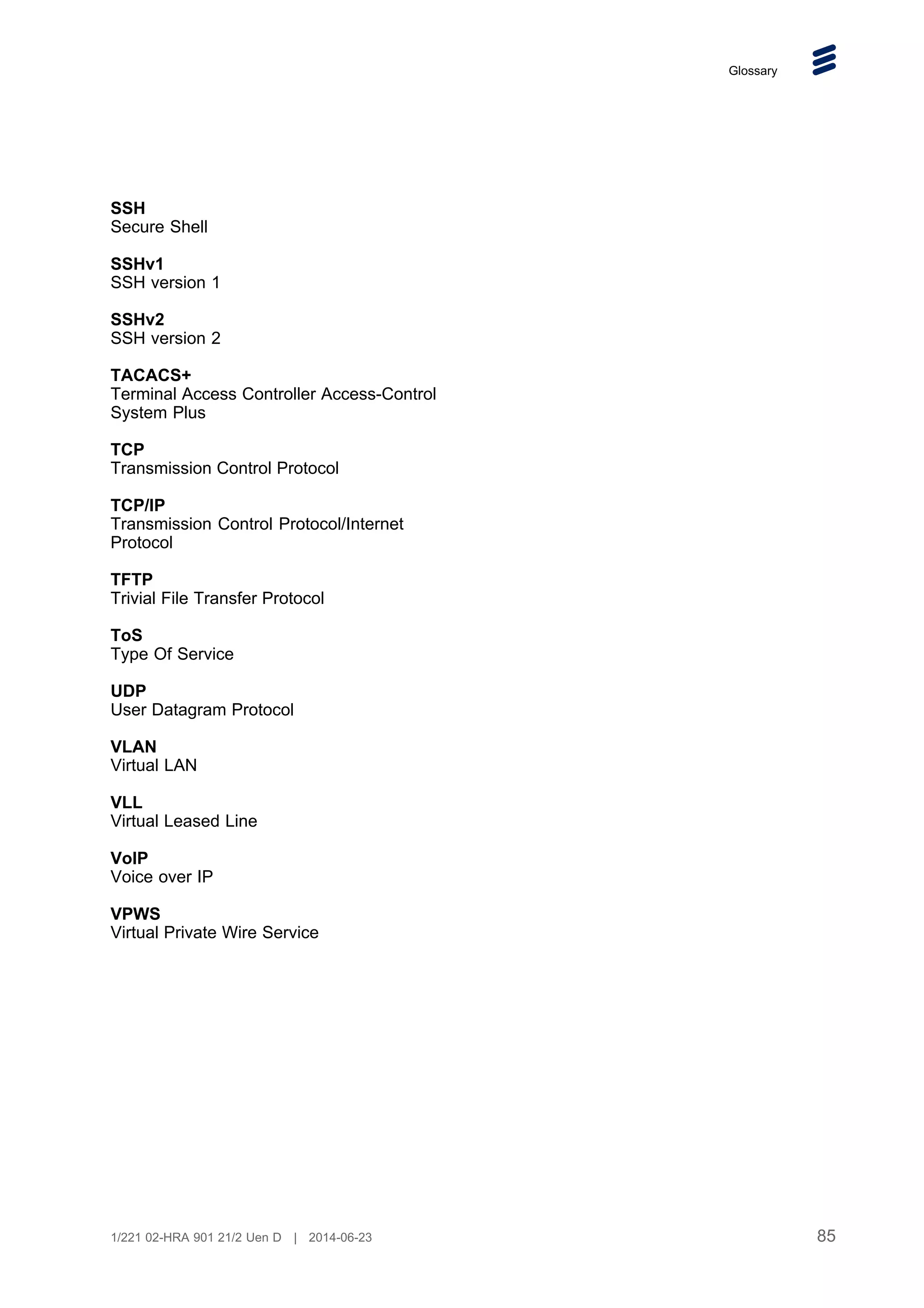 Glossary
SSH
Secure Shell
SSHv1
SSH version 1
SSHv2
SSH version 2
TACACS+
Terminal Access Controller Access-Control
System Plus
TCP
Transmission Control Protocol
TCP/IP
Transmission Control Protocol/Internet
Protocol
TFTP
Trivial File Transfer Protocol
ToS
Type Of Service
UDP
User Datagram Protocol
VLAN
Virtual LAN
VLL
Virtual Leased Line
VoIP
Voice over IP
VPWS
Virtual Private Wire Service
85
1/221 02-HRA 901 21/2 Uen D | 2014-06-23
 