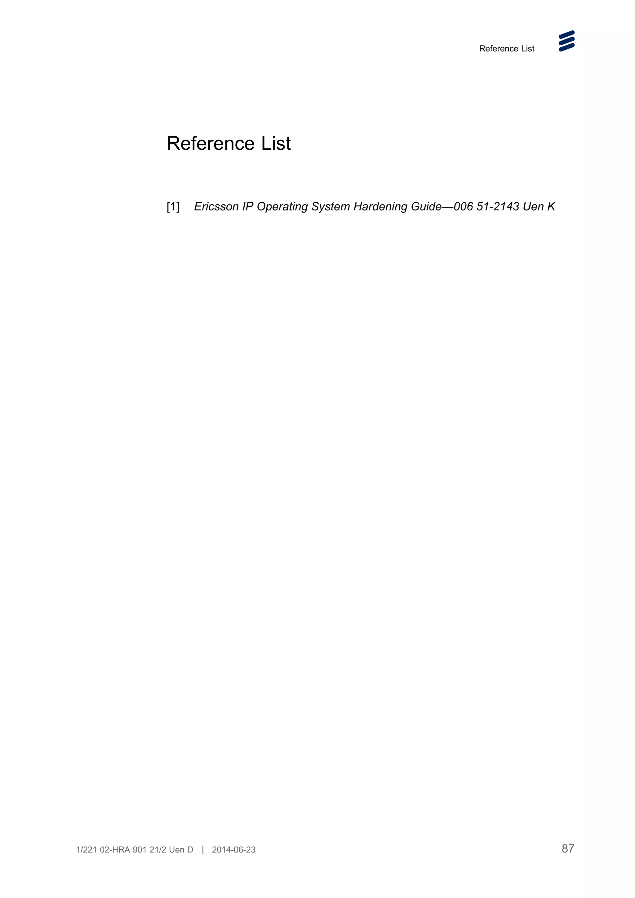 Reference List
Reference List
[1] Ericsson IP Operating System Hardening Guide—006 51-2143 Uen K
87
1/221 02-HRA 901 21/2 Uen D | 2014-06-23
 