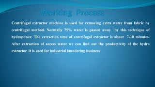 Centrifugal extractor machine is used for removing extra water from fabric by
centrifugal method. Normally 75% water is passed away by this technique of
hydropower. The extraction time of centrifugal extractor is about 7-10 minutes.
After extraction of access water we can find out the productivity of the hydro
extractor. It is used for industrial laundering business
 