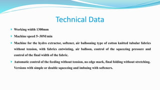  Working width 1300mm
 Machine speed 5~30M/min
 Machine for the hydro extractor, softener, air ballooning type of cotton knitted tubular fabrics
without tension, with fabrics entwisting, air balloon, control of the squeezing pressure and
control of the final width of the fabric.
 Automatic control of the feeding without tension, no edge mark, final folding without stretching.
Versions with simple or double squeezing and imbuing with softeners.
Technical Data
 