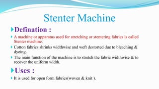 Defination :
 A machine or apparatus used for stretching or stentering fabrics is called
Stenter machine.
 Cotton fabrics shrinks widthwise and weft destorted due to bleaching &
dyeing.
 The main function of the machine is to stretch the fabric widthwise & to
recover the uniform width.
Uses :
 It is used for open form fabrics(woven & knit ).
Stenter Machine
 
