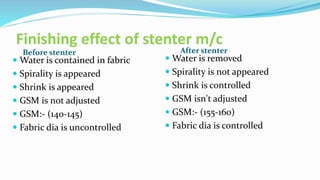 Finishing effect of stenter m/c
Before stenter After stenter
 Water is contained in fabric
 Spirality is appeared
 Shrink is appeared
 GSM is not adjusted
 GSM:- (140-145)
 Fabric dia is uncontrolled
 Water is removed
 Spirality is not appeared
 Shrink is controlled
 GSM isn't adjusted
 GSM:- (155-160)
 Fabric dia is controlled
 