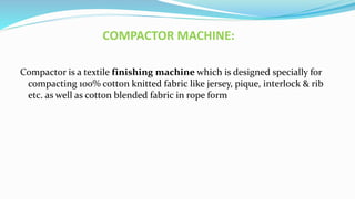 COMPACTOR MACHINE:
Compactor is a textile finishing machine which is designed specially for
compacting 100% cotton knitted fabric like jersey, pique, interlock & rib
etc. as well as cotton blended fabric in rope form
 