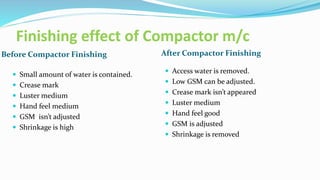 Finishing effect of Compactor m/c
Before Compactor Finishing After Compactor Finishing
 Small amount of water is contained.
 Crease mark
 Luster medium
 Hand feel medium
 GSM isn’t adjusted
 Shrinkage is high
 Access water is removed.
 Low GSM can be adjusted.
 Crease mark isn’t appeared
 Luster medium
 Hand feel good
 GSM is adjusted
 Shrinkage is removed
 
