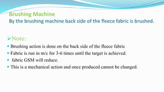 Brushing Machine
By the brushing machine back side of the fleece fabric is brushed.
Note:
 Brushing action is done on the back side of the fleece fabric
 Fabric is run in m/c for 3-6 times until the target is achieved.
 fabric GSM will reduce.
 This is a mechanical action and once produced cannot be changed.
 