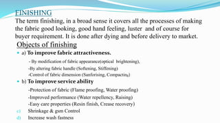 FINISHING
The term finishing, in a broad sense it covers all the processes of making
the fabric good looking, good hand feeling, luster and of course for
buyer requirement. It is done after dying and before delivery to market.
Objects of finishing
 a) To improve fabric attractiveness.
- By modification of fabric appearance(optical brightening),
-By altering fabric handle (Softening, Stiffening)
-Control of fabric dimension (Sanforising, Compacting)
 b) To improve service ability
-Protection of fabric (Flame proofing, Water proofing)
-Improved performance (Water repellency, Raising)
-Easy care properties (Resin finish, Crease recovery)
c) Shrinkage & gsm Control
d) Increase wash fastness
 