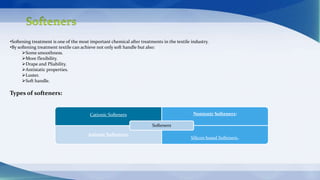 •Softening treatment is one of the most important chemical after treatments in the textile industry.
•By softening treatment textile can achieve not only soft handle but also:
Some smoothness.
More flexibility.
Drape and Pliability.
Antistatic properties.
Luster.
Soft handle.
Types of softeners:
Cationic Softeners Nonionic Softeners:
Anionic Softeners:
Silicon based Softeners.
Softeners
 
