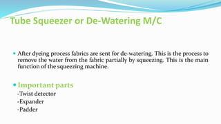 Tube Squeezer or De-Watering M/C
 After dyeing process fabrics are sent for de-watering. This is the process to
remove the water from the fabric partially by squeezing. This is the main
function of the squeezing machine.
 Important parts
-Twist detector
-Expander
-Padder
 
