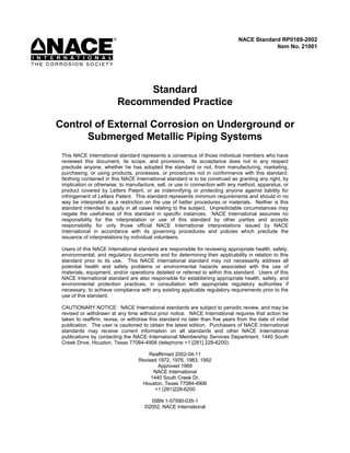 Standard
Recommended Practice
Control of External Corrosion on Underground or
Submerged Metallic Piping Systems
This NACE International standard represents a consensus of those individual members who have
reviewed this document, its scope, and provisions. Its acceptance does not in any respect
preclude anyone, whether he has adopted the standard or not, from manufacturing, marketing,
purchasing, or using products, processes, or procedures not in conformance with this standard.
Nothing contained in this NACE International standard is to be construed as granting any right, by
implication or otherwise, to manufacture, sell, or use in connection with any method, apparatus, or
product covered by Letters Patent, or as indemnifying or protecting anyone against liability for
infringement of Letters Patent. This standard represents minimum requirements and should in no
way be interpreted as a restriction on the use of better procedures or materials. Neither is this
standard intended to apply in all cases relating to the subject. Unpredictable circumstances may
negate the usefulness of this standard in specific instances. NACE International assumes no
responsibility for the interpretation or use of this standard by other parties and accepts
responsibility for only those official NACE International interpretations issued by NACE
International in accordance with its governing procedures and policies which preclude the
issuance of interpretations by individual volunteers.
Users of this NACE International standard are responsible for reviewing appropriate health, safety,
environmental, and regulatory documents and for determining their applicability in relation to this
standard prior to its use. This NACE International standard may not necessarily address all
potential health and safety problems or environmental hazards associated with the use of
materials, equipment, and/or operations detailed or referred to within this standard. Users of this
NACE International standard are also responsible for establishing appropriate health, safety, and
environmental protection practices, in consultation with appropriate regulatory authorities if
necessary, to achieve compliance with any existing applicable regulatory requirements prior to the
use of this standard.
CAUTIONARY NOTICE: NACE International standards are subject to periodic review, and may be
revised or withdrawn at any time without prior notice. NACE International requires that action be
taken to reaffirm, revise, or withdraw this standard no later than five years from the date of initial
publication. The user is cautioned to obtain the latest edition. Purchasers of NACE International
standards may receive current information on all standards and other NACE International
publications by contacting the NACE International Membership Services Department, 1440 South
Creek Drive, Houston, Texas 77084-4906 (telephone +1 [281] 228-6200).
Reaffirmed 2002-04-11
Revised 1972, 1976, 1983, 1992
Approved 1969
NACE International
1440 South Creek Dr.
Houston, Texas 77084-4906
+1 (281)228-6200
ISBN 1-57590-035-1
©2002, NACE International
NACE Standard RP0169-2002
Item No. 21001
 
