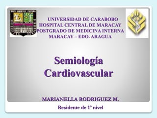 UNIVERSIDAD DE CARABOBO
HOSPITAL CENTRAL DE MARACAY
POSTGRADO DE MEDICINA INTERNA
MARACAY – EDO. ARAGUA
Semiología
Cardiovascular
MARIANELLA RODRIGUEZ M.
Residente de 1º nivel
 