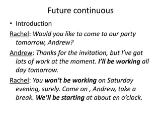 Future continuous
• Introduction
Rachel: Would you like to come to our party
tomorrow, Andrew?
Andrew: Thanks for the invitation, but I’ve got
lots of work at the moment. I’ll be working all
day tomorrow.
Rachel: You won’t be working on Saturday
evening, surely. Come on , Andrew, take a
break. We’ll be starting at about en o’clock.
 