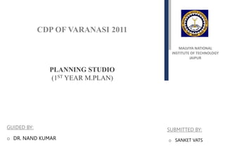 MALVIYA NATIONAL
INSTITUTE OF TECHNOLOGY
JAIPUR
CDP OF VARANASI 2011
PLANNING STUDIO
(1ST YEAR M.PLAN)
o SANKET VATS
SUBMITTED BY:
o DR. NAND KUMAR
GUIDED BY:
 