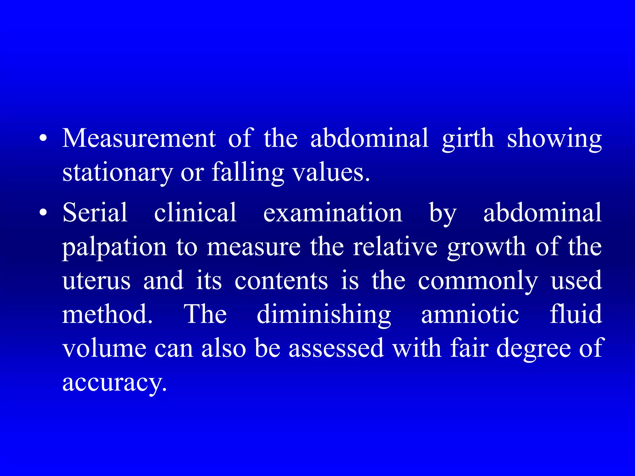 • Measurement of the abdominal girth showing
stationary or falling values.
• Serial clinical examination by abdominal
palpation to measure the relative growth of the
uterus and its contents is the commonly used
method. The diminishing amniotic fluid
volume can also be assessed with fair degree of
accuracy.
 