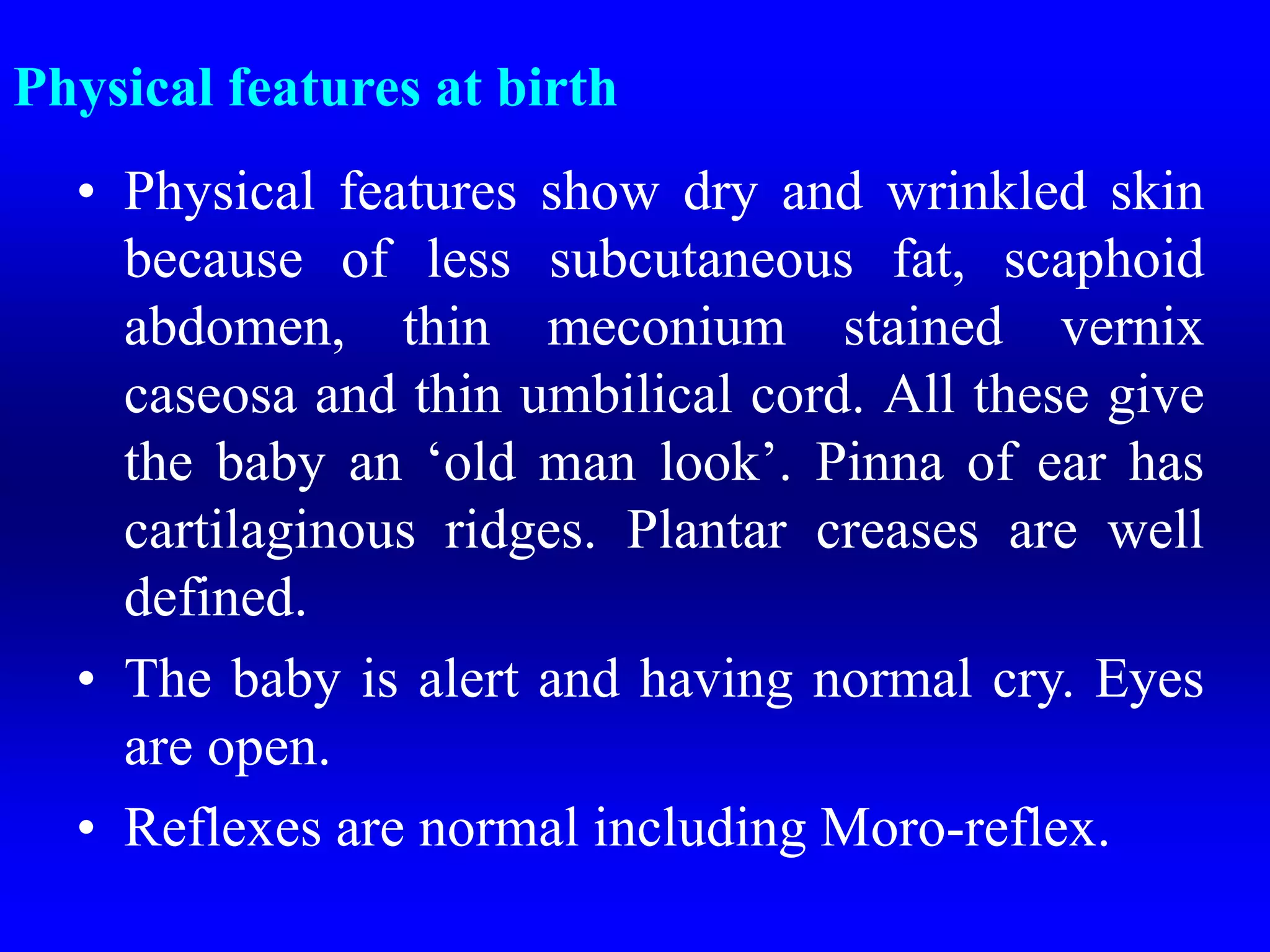 Physical features at birth
• Physical features show dry and wrinkled skin
because of less subcutaneous fat, scaphoid
abdomen, thin meconium stained vernix
caseosa and thin umbilical cord. All these give
the baby an ‘old man look’. Pinna of ear has
cartilaginous ridges. Plantar creases are well
defined.
• The baby is alert and having normal cry. Eyes
are open.
• Reflexes are normal including Moro-reflex.
 