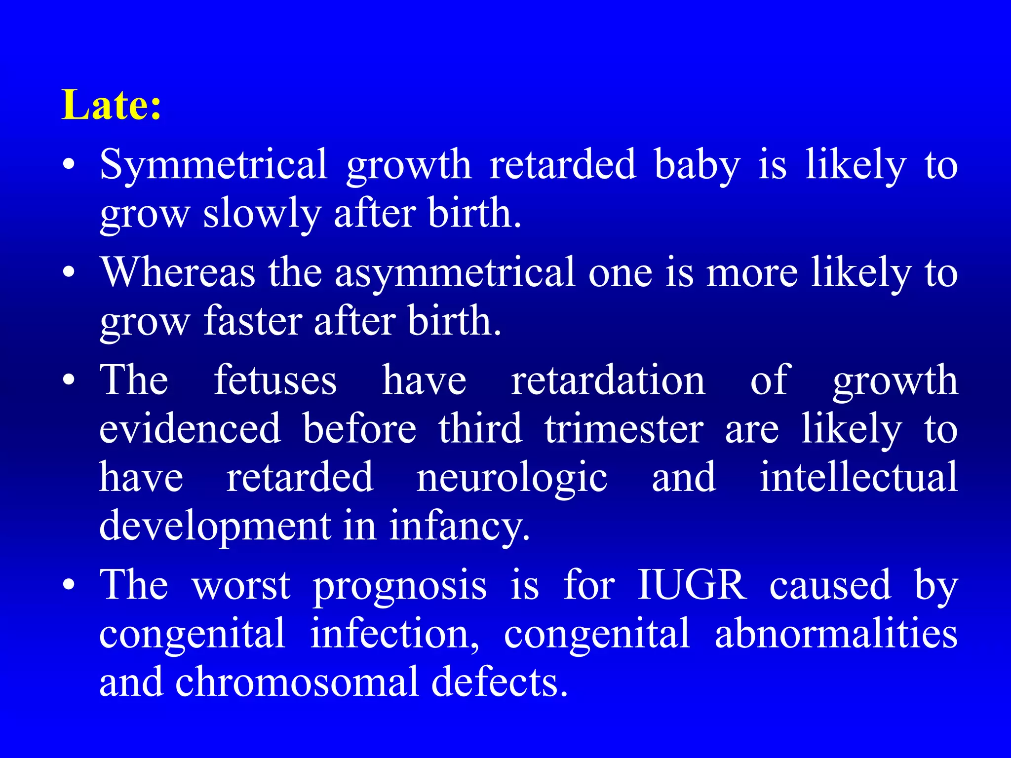 Late:
• Symmetrical growth retarded baby is likely to
grow slowly after birth.
• Whereas the asymmetrical one is more likely to
grow faster after birth.
• The fetuses have retardation of growth
evidenced before third trimester are likely to
have retarded neurologic and intellectual
development in infancy.
• The worst prognosis is for IUGR caused by
congenital infection, congenital abnormalities
and chromosomal defects.
 