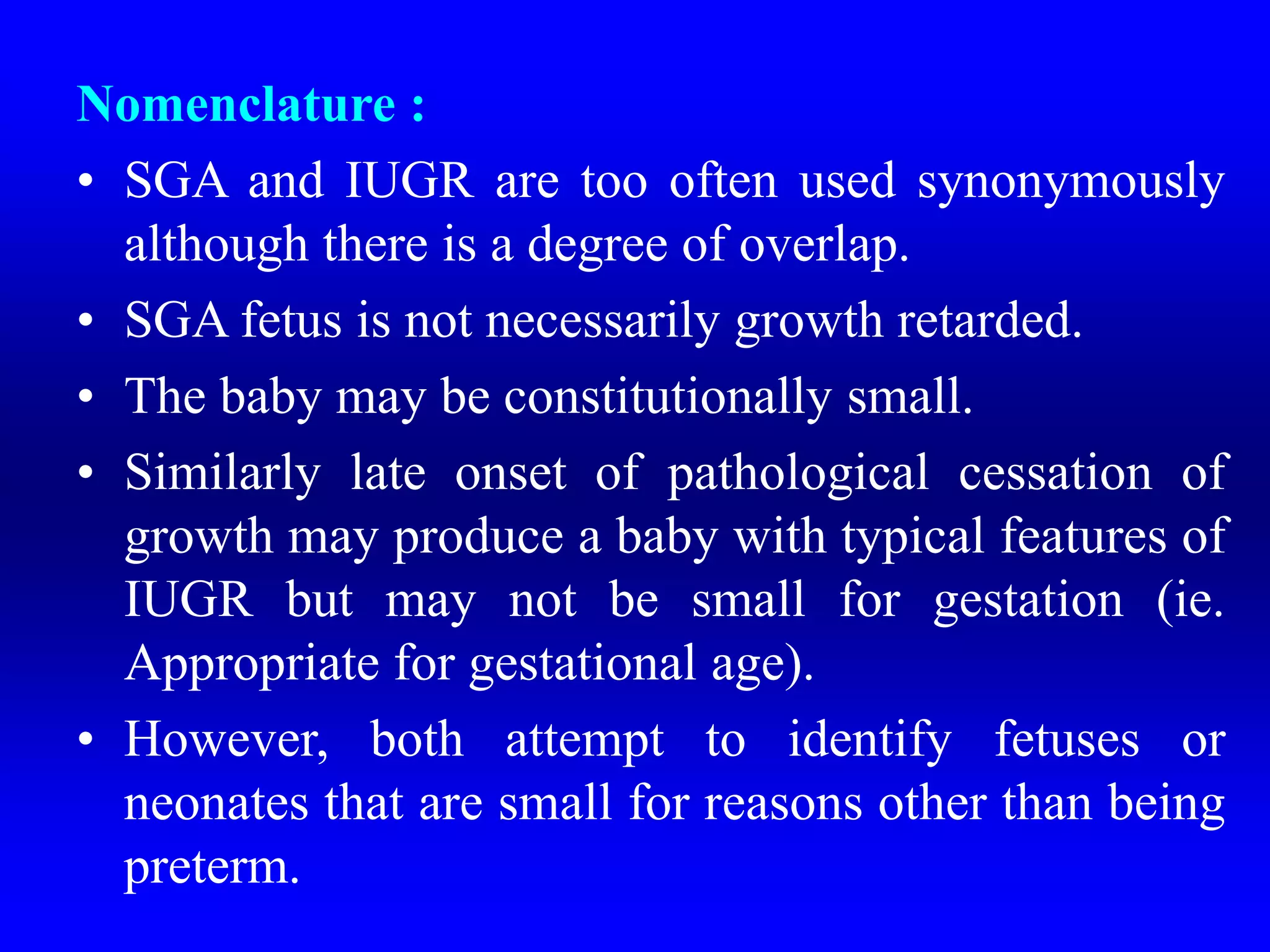 Nomenclature :
• SGA and IUGR are too often used synonymously
although there is a degree of overlap.
• SGA fetus is not necessarily growth retarded.
• The baby may be constitutionally small.
• Similarly late onset of pathological cessation of
growth may produce a baby with typical features of
IUGR but may not be small for gestation (ie.
Appropriate for gestational age).
• However, both attempt to identify fetuses or
neonates that are small for reasons other than being
preterm.
 