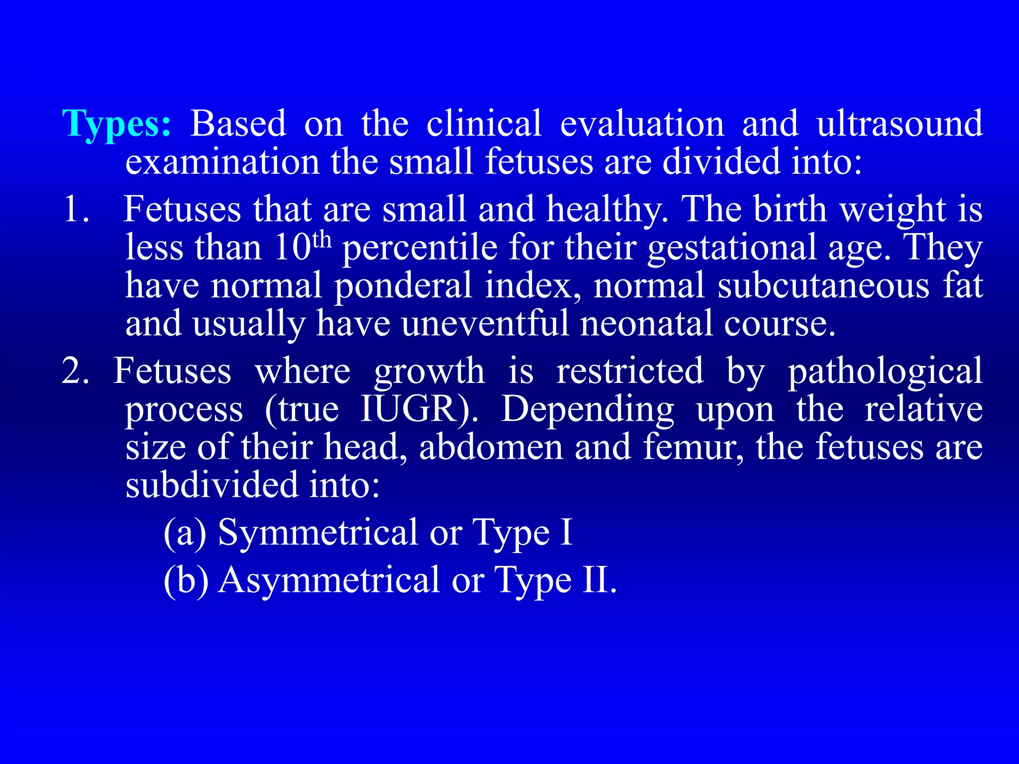 Types: Based on the clinical evaluation and ultrasound
examination the small fetuses are divided into:
1. Fetuses that are small and healthy. The birth weight is
less than 10th percentile for their gestational age. They
have normal ponderal index, normal subcutaneous fat
and usually have uneventful neonatal course.
2. Fetuses where growth is restricted by pathological
process (true IUGR). Depending upon the relative
size of their head, abdomen and femur, the fetuses are
subdivided into:
(a) Symmetrical or Type I
(b) Asymmetrical or Type II.
 