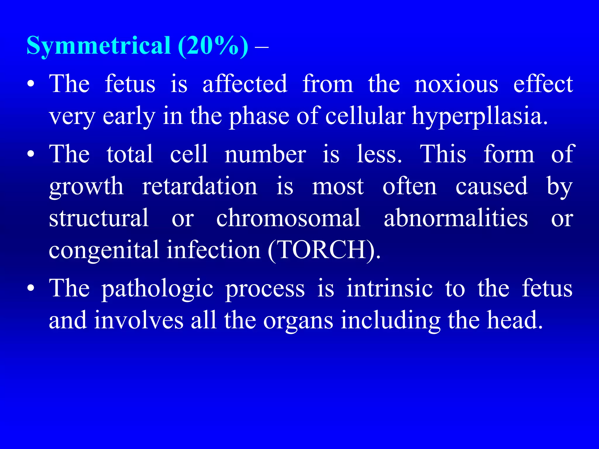 Symmetrical (20%) –
• The fetus is affected from the noxious effect
very early in the phase of cellular hyperpllasia.
• The total cell number is less. This form of
growth retardation is most often caused by
structural or chromosomal abnormalities or
congenital infection (TORCH).
• The pathologic process is intrinsic to the fetus
and involves all the organs including the head.
 