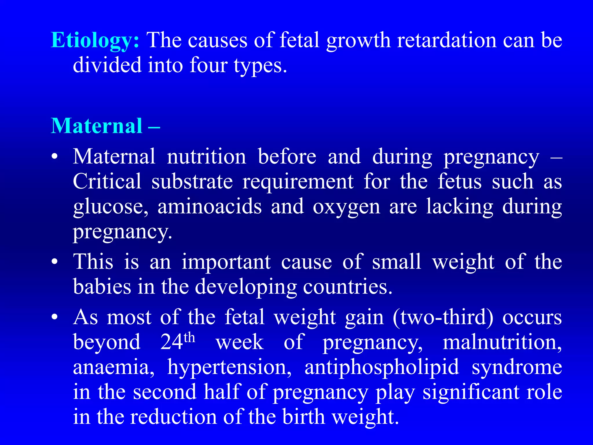 Etiology: The causes of fetal growth retardation can be
divided into four types.
Maternal –
• Maternal nutrition before and during pregnancy –
Critical substrate requirement for the fetus such as
glucose, aminoacids and oxygen are lacking during
pregnancy.
• This is an important cause of small weight of the
babies in the developing countries.
• As most of the fetal weight gain (two-third) occurs
beyond 24th week of pregnancy, malnutrition,
anaemia, hypertension, antiphospholipid syndrome
in the second half of pregnancy play significant role
in the reduction of the birth weight.
 