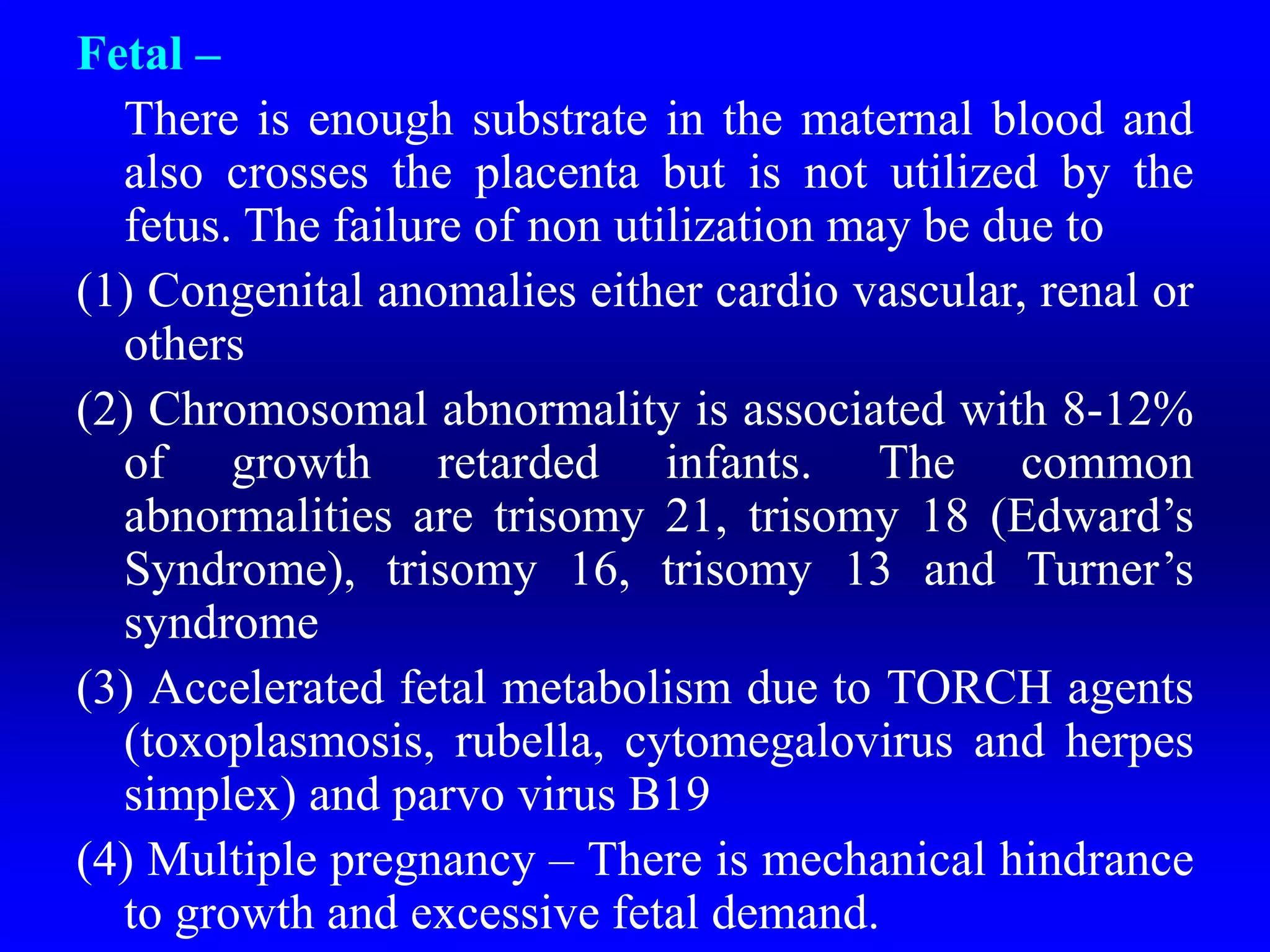 Fetal –
There is enough substrate in the maternal blood and
also crosses the placenta but is not utilized by the
fetus. The failure of non utilization may be due to
(1) Congenital anomalies either cardio vascular, renal or
others
(2) Chromosomal abnormality is associated with 8-12%
of growth retarded infants. The common
abnormalities are trisomy 21, trisomy 18 (Edward’s
Syndrome), trisomy 16, trisomy 13 and Turner’s
syndrome
(3) Accelerated fetal metabolism due to TORCH agents
(toxoplasmosis, rubella, cytomegalovirus and herpes
simplex) and parvo virus B19
(4) Multiple pregnancy – There is mechanical hindrance
to growth and excessive fetal demand.
 