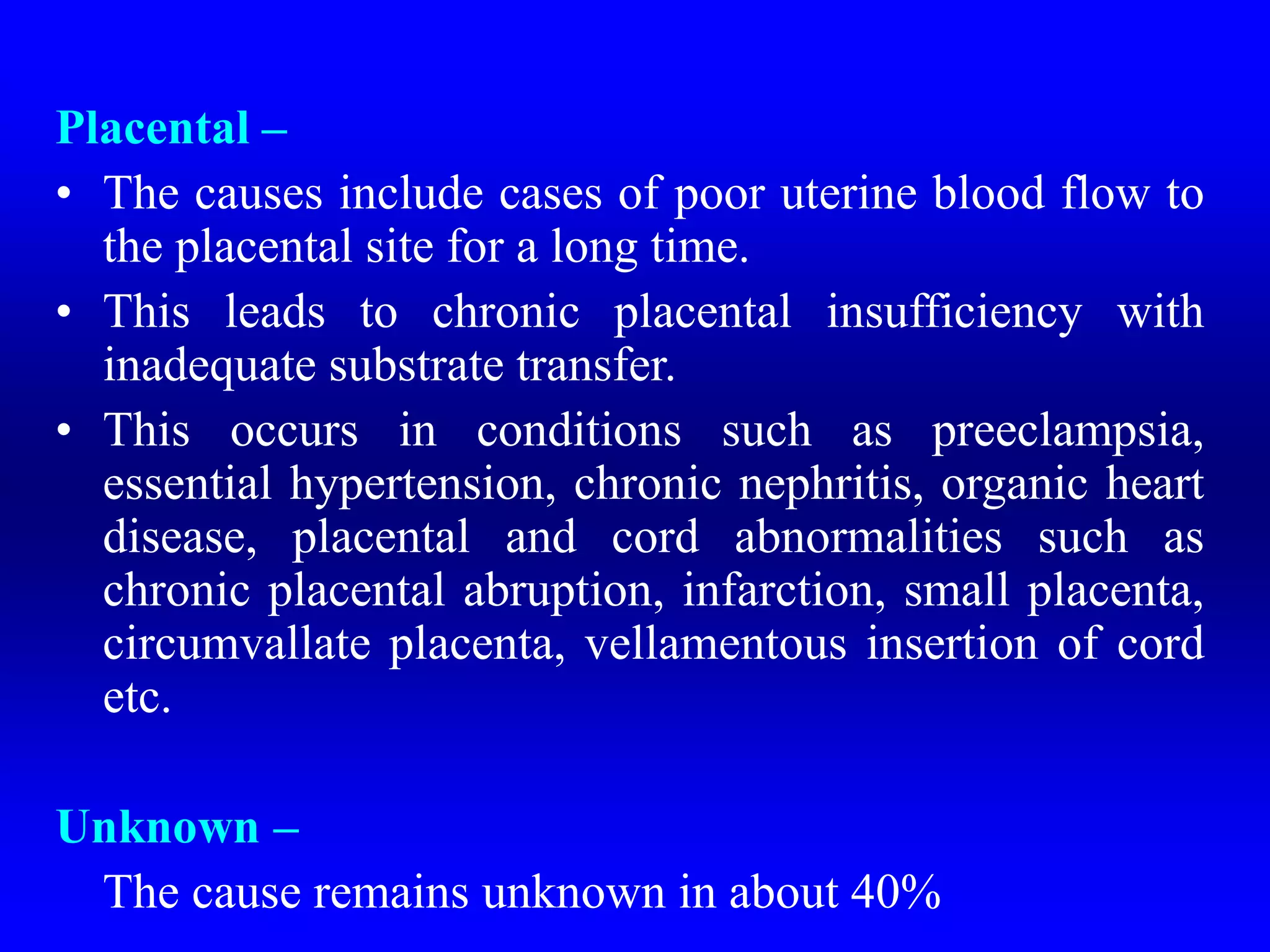 Placental –
• The causes include cases of poor uterine blood flow to
the placental site for a long time.
• This leads to chronic placental insufficiency with
inadequate substrate transfer.
• This occurs in conditions such as preeclampsia,
essential hypertension, chronic nephritis, organic heart
disease, placental and cord abnormalities such as
chronic placental abruption, infarction, small placenta,
circumvallate placenta, vellamentous insertion of cord
etc.
Unknown –
The cause remains unknown in about 40%
 