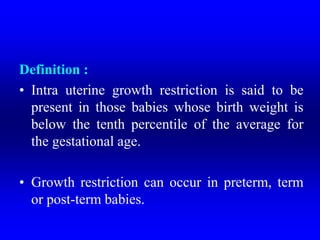 Definition :
• Intra uterine growth restriction is said to be
present in those babies whose birth weight is
below the tenth percentile of the average for
the gestational age.
• Growth restriction can occur in preterm, term
or post-term babies.
 