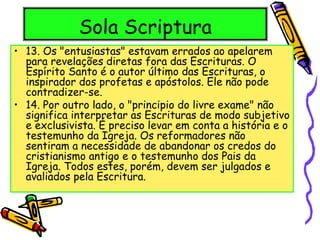 Sola Scriptura
• 13. Os "entusiastas" estavam errados ao apelarem
para revelações diretas fora das Escrituras. O
Espírito Santo é o autor último das Escrituras, o
inspirador dos profetas e apóstolos. Ele não pode
contradizer-se.
• 14. Por outro lado, o "principio do livre exame" não
significa interpretar as Escrituras de modo subjetivo
e exclusivista. É preciso levar em conta a história e o
testemunho da Igreja. Os reformadores não
sentiram a necessidade de abandonar os credos do
cristianismo antigo e o testemunho dos Pais da
Igreja. Todos estes, porém, devem ser julgados e
avaliados pela Escritura.
 