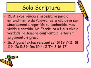 Sola Scriptura
• 15. A experiência é necessária para o
entendimento da Palavra: esta não deve ser
simplesmente repetida ou conhecida, mas
vivida e sentida. Na Escritura o Deus vivo e
verdadeiro sempre confronta o leitor em
julgamento e graça.
• 16. Alguns textos relevantes: Sl 19:7-11; Sl
119; Jo 5:39; Rm 15:4; 2 Tm 3:16-17.
 