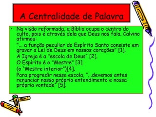 A Centralidade de Palavra
• Na visão reformada, a Bíblia ocupa o centro do
culto, pois é através dela que Deus nos fala. Calvino
afirmou:
"... a função peculiar do Espírito Santo consiste em
gravar a Lei de Deus em nossos corações" [1].
A Igreja é a "escola de Deus“ [2].
O Espírito é o "Mestre" [3]
(o “Mestre interior”)[4].
Para progredir nessa escola, “...devemos antes
renunciar nosso próprio entendimento e nossa
própria vontade” [5].
 