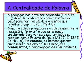 A Centralidade de Palavra
• A pregação não deve ser rejeitada (lTs 5:19-
21); deve ser entendida como a Palavra de
Deus para nós; recusá-la é o mesmo que
rejeitar o Espírito (cf. lTs 4:8).
• Como há falsos pregadores e falsos mestres, é
necessário "provar" o que está sendo
proclamado para ver se o seu conteúdo se
coaduna com a Palavra de Deus (At 17: 11-12/ I
Jo. 4: 1-6). No entanto, os homens querem
ouvir mais o reflexo de seus desejos e
pensamentos, a homologação de suas práticas.
 