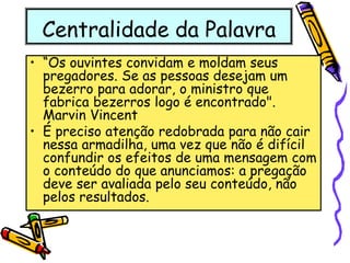 Centralidade da Palavra
• “Os ouvintes convidam e moldam seus
pregadores. Se as pessoas desejam um
bezerro para adorar, o ministro que
fabrica bezerros logo é encontrado".
Marvin Vincent
• É preciso atenção redobrada para não cair
nessa armadilha, uma vez que não é difícil
confundir os efeitos de uma mensagem com
o conteúdo do que anunciamos: a pregação
deve ser avaliada pelo seu conteúdo, não
pelos resultados.
 