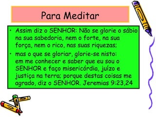 Para Meditar
• Assim diz o SENHOR: Não se glorie o sábio
na sua sabedoria, nem o forte, na sua
força, nem o rico, nas suas riquezas;
• mas o que se gloriar, glorie-se nisto:
em me conhecer e saber que eu sou o
SENHOR e faço misericórdia, juízo e
justiça na terra; porque destas coisas me
agrado, diz o SENHOR. Jeremias 9:23,24
 
