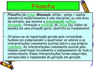 Filosofia
• Filosofia (do grego Φιλοσοφία: philos - amigo + sophia -
sabedoria) modernamente é uma disciplina, ou uma área
de estudos, que envolve a investigação, análise,
discussão, formação e reflexão de idéias (ou visões de
mundo) em uma situação geral, abstrata ou fundamental.
• Originou-se da inquietação gerada pela curiosidade
humana em compreender e questionar os valores e as
interpretações comumente aceitas sobre a sua própria
realidade. As interpretações comumente aceitas pelo
homem constituem inicialmente o embasamento de todo o
conhecimento. Essas interpretações foram adquiridas,
enriquecidas e repassadas de geração em geração.
 