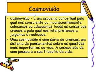 Cosmovisão
• Cosmovisão - É um esquema conceitual pelo
qual nós consciente ou inconscientemente
colocamos ou adequamos todas as coisas que
cremos e pela qual nós interpretamos e
julgamos a realidade.
• Uma cosmovisão é uma série de crenças, um
sistema de pensamentos sobre as questões
mais importantes da vida. A cosmovisão de
uma pessoa é a sua filosofia de vida.
 